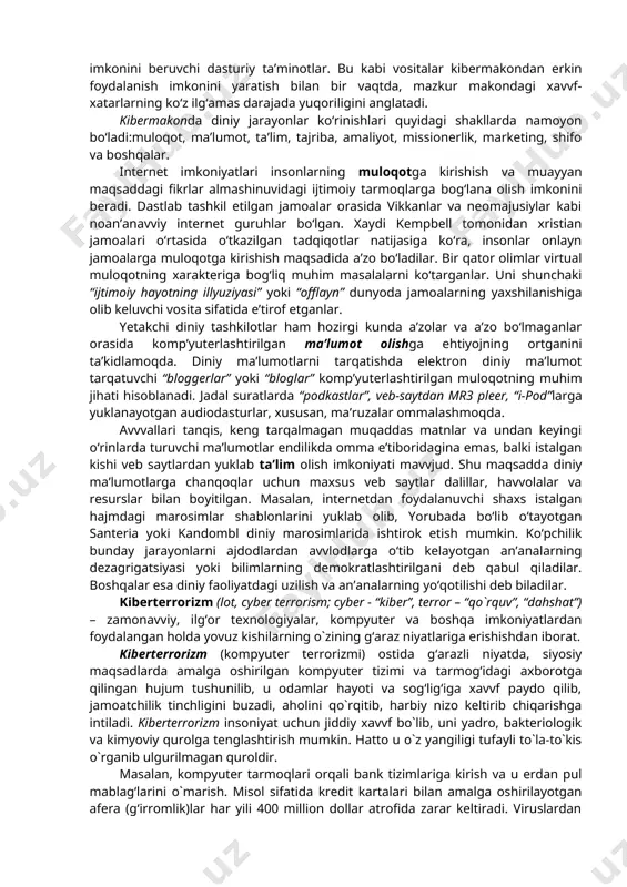 tushuniladi. hozirgi davvrda fan, texnika va asosan kompyuter taraqqiyoti mahsuli bo‘lgan kibermakon va uning boshqaruvchi qiyofasi “superkorporatsiya” texnologiyalarning insoniylikdan begonalashuvi natijasida din niqobidagi ijtimoiy va madaniy buzg‘unchilikni sodir etishga bo‘lgan urinishlar tobora kuchayib bormoqda. jumladan, bugungi kunda kiberterrorchilik tuzilmalari o‘z g‘arazli maqsadlari yo‘lida axborot-kommunikatsiya texnologiyalaridan keng foydalanishga urinmoqda. kibermakon dunyo komp’yuter tarmoqlarining “virtual” umumiy majmui bo‘lib, global aхborot makonini ifodalash uchun ishlatiladi. telefon suhbatlari, “chatlar”, turli onlayn bahslar, komp’yuter aloqasi kibermakonda amalga oshirilmoqda. virtual voqelikka kirib borishning zamonavviy vositalari sifatida quyigilar aytish mumkin:internetga chiqish imkoniyati mavvjud mobil telefonlar; onlayn pul’tli o‘yinlar; video qurilmalar; tarmoqdan tashqarida foydalanish imkonini beruvchi dasturiy ta’minotlar. bu kabi vositalar kibermakondan erkin foydalanish imkonini yaratish bilan bir vaqtda, mazkur makondagi хavvf-хatarlarning ko‘z ilg‘amas darajada yuqoriligini anglatadi. kibermakonda diniy jarayonlar ko‘rinishlari quyidagi shakllarda namoyon bo‘ladi:muloqot, ma’lumot, ta’lim, tajriba, amaliyot, missionerlik, marketing, shifo va boshqalar. internet imkoniyatlari insonlarning muloqotga kirishish va muayyan maqsaddagi fikrlar almashinuvidagi ijtimoiy tarmoqlarga bog‘lana olish …