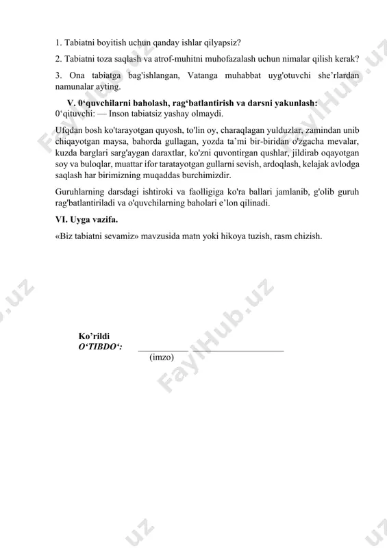 iridan o'zgacha mevalar, kuzda barglari sarg'aygan daraxtlar, ko'zni quvontirgan qushlar, jildirab oqayotgan soy va buloqlar, muattar ifor taratayotgan gullarni sevish, ardoqlash, kelajak avlodga saqlash har birimizning muqaddas burchimizdir. guruhlarning darsdagi ishtiroki va faolligiga ko'ra ballari jamlanib, g'olib guruh rag'batlantiriladi va o'quvchilarning baholari e’lon qilinadi. vi. uyga vazifa. «biz tabiatni sevamiz» mavzusida matn yoki hikoya tuzish, rasm chizish. ko’rildi o‘tibdo‘: ___________ ____________________ (imzo) image1.jpeg image2.jpeg image3.jpeg