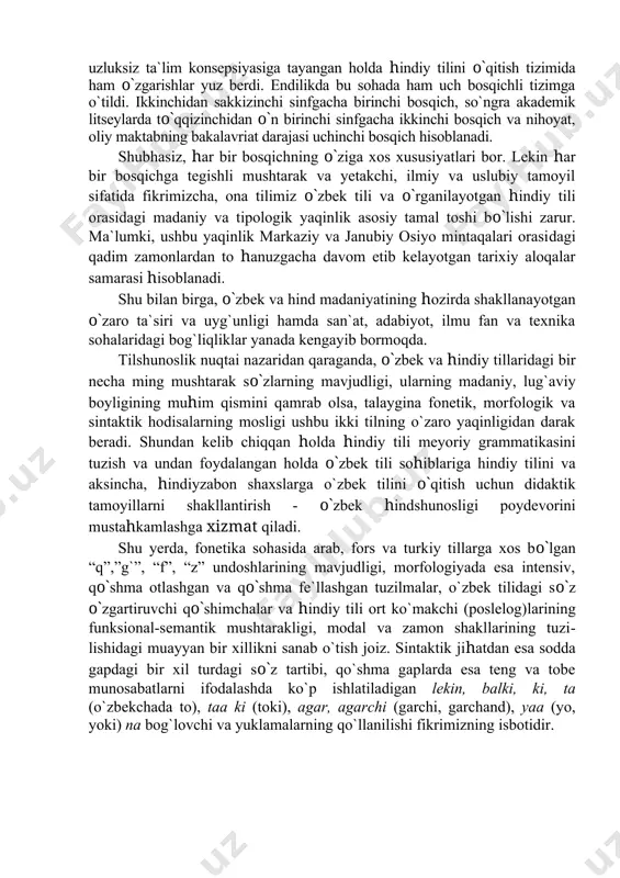 kki tilning o`zaro yaqinligidan darak beradi. shundan kelib chiqqan holda hindiy tili meyoriy grammati​kasini tuzish va undan foydalangan holda o`zbek tili sohiblariga hindiy tilini va aksincha, hindiyzabon shaxslarga o`zbek tilini o`qitish uchun didaktik tamoyillarni shakllantirish - o`zbek hindshunosligi poydevorini mustahkamlashga xizmat qiladi. shu yerda, fonetika sohasida arab, fors va turkiy tillarga xos bo`lgan “q”,”g`”, “f”, “z” undoshlarining mavjudligi, morfologiyada esa intensiv, qo`shma otlashgan va qo`shma fe`llashgan tuzilmalar, o`zbek tilidagi so`z o`zgartiruvchi qo`shimchalar va hindiy tili ort ko`makchi (poslelog)​lari​ning funksional-semantik mushtarakligi, modal va zamon shakllarining tuzi​lishidagi muayyan bir xillikni sanab o`tish joiz. sintaktik jihatdan esa sodda gapdagi bir xil turdagi so`z tartibi, qo`shma gaplarda esa teng va tobe munosabatlarni ifodalashda ko`p ishlatiladigan lekin, balki, ki, ta (o`zbekchada to), taa ki (toki), agar, agarchi (garchi, garchand), yaa (yo, yoki) na bog`lovchi va yuklamalarning qo`llanilishi fikrimizning isbotidir. bu hol bir tomondan, o`zbek tiliga turkiy va eroniy tillarning, ikkinchi tomondan, hindiyga hind-oriy tillari bilan …