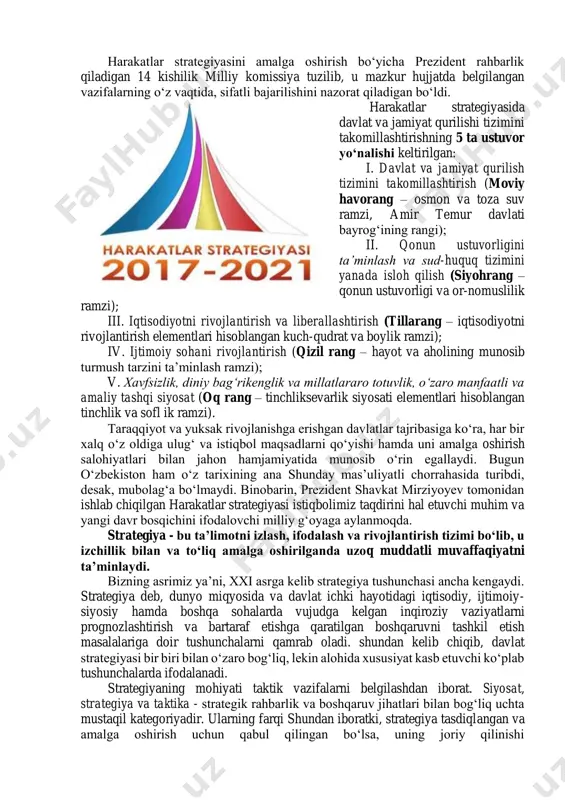nlama va jadal rivojlanishi uchun shartsharoitlar yaratish, mamlakatimizni modernizatsiya qilish hamda hayotning barcha sohalarini liberallashtirish bo‘yicha ustuvor yo‘nalishlarni amalga oshirish maqsadida o‘zbekiston respublikasi prezidentining 2017-yil 7-fevraldagi farmoni bilan 2017–2021--yillarda o‘zbekiston respublikasini rivojlantirishning beshta ustuvor yo‘nalishi bo‘yicha harakatlar strategiyasi tasdiqlandi. strategiya dolzarb hamda aholi va tadbirkorlarni tashvishga solayotgan masalalarni kompleks o‘rganish, qonunchilik, huquqni muhofaza qilish amaliyoti va xorijiy tajribani tahlil qilish yakunlari bo‘yichaishlab chiqilgan. harakatlar strategiyasi 5 bosqichda amalga oshirilib, ularning har biri bo‘yicha yil nomlanishidan kelib chiqqan holda alohida bir yillik davlat dasturini tasdiqlashni nazarda tutadi. http://www.my.gov.uz/ harakatlar strategiyasini amalga oshirish bo‘yicha prezident rahbarlik qiladigan 14 kishilik milliy komissiya tuzilib, u mazkur hujjatda belgilangan vazifalarning o‘z vaqtida, sifatli bajarilishini nazorat qiladigan bo‘ldi. harakatlar strategiyasida davlat va jamiyat qurilishi tizimini takomillashtirishning 5 ta ustuvor yo‘nalishi keltirilgan: i. davlat va jamiyat qurilish tizimini takomillashtirish (moviy havorang – osmon va toza suv ramzi, amir temur davlati bayrog‘ining rangi); ii. qonun ustuvorligini ta’minlash va …