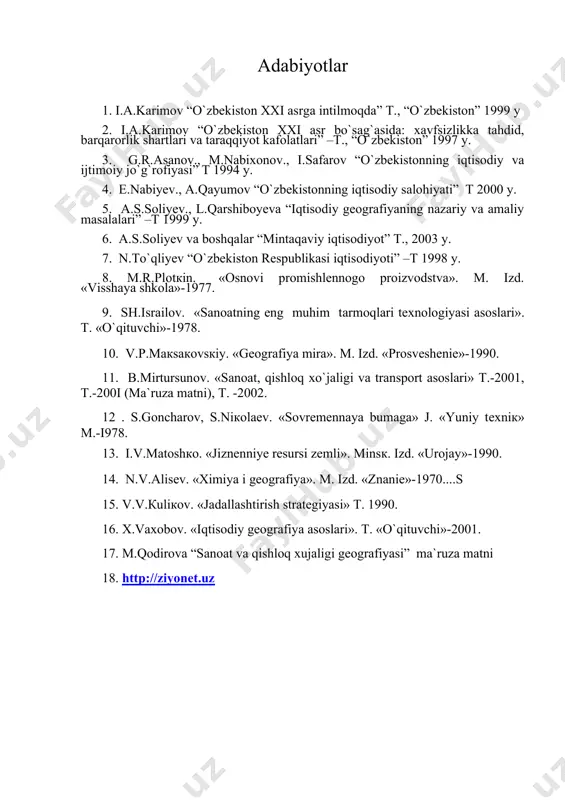 t 1994 y. 4. e.nabiyev., a.qayumov “o`zbekistonning iqtisodiy salohiyati” t 2000 y. 5. a.s.soliyev., l.qarshiboyeva “iqtisodiy geografiyaning nazariy va amaliy masalalari” –t 1999 y. 6. a.s.soliyev va boshqalar “mintaqaviy iqtisodiyot” t., 2003 y. 7. n.to`qliyev “o`zbekiston respublikasi iqtisodiyoti” –t 1998 y. 8. m.r.plоtкin. «osnovi promishlennogo proizvodstva». m. izd. «visshaya shkola»-1977. 9. sh.isrаilоv. «sаnоаtning eng muhim tаrmоqlаri tехnоlоgiyasi аsоslаri». t. «o`qituvchi»-1978. 10. v.p.mакsакоvsкiy. «gеоgrаfiya mirа». m. izd. «prоsvеshеniе»-1990. 11. b.mirtursunоv. «sаnоаt, qishlоq хo`jаligi vа trаnspоrt аsоslаri» t.-2001, t.-200i (mа`ruzа mаtni), t. -2002. 12 . s.gоnchаrоv, s.niкоlаеv. «sоvrеmеnnаya bumаgа» j. «yuniy tехniк» m.-i978. 13. i.v.mаtоshко. «jiznеnniyе rеsursi zеmli». minsк. izd. «urоjаy»-1990. 14. n.v.аlisеv. «хimiya i gеоgrаfiya». m. izd. «znаniе»-1970....s 15. v.v.кuliкоv. «jаdаllаshtirish strаtеgiyasi» t. 1990. 16. х.vахоbоv. «iqtisоdiy gеоgrаfiya аsоslаri». t. «o`qituvchi»-2001. 17. m.qodirova “sanoat va qishloq xujaligi geografiyasi” ma`ruza matni 18. http://ziyonet.uz