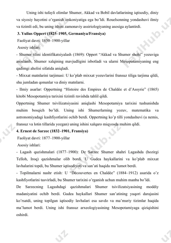 ya tarixini o’rganishda inqilob yasadi. uning ishi tufayli olimlar shumer, akkad va bobil davlatlarining iqtisodiy, diniy va siyosiy hayotini o’rganish imkoniyatiga ega bo’ldi. rouelsonning yondashuvi ilmiy va tizimli edi, bu uning ishini zamonaviy assiriologiyaning asosiga aylantirdi. 3. yulius oppert (1825–1905, germaniya/fransiya) faoliyat davri: 1850–1900-yillar asosiy ishlari: - shumer tilini identifikatsiyalash (1869): oppert “akkad va shumer shohi” yozuviga asoslanib, shumer xalqining mavjudligini isbotladi va ularni mesopotamiyaning eng qadimgi aholisi sifatida aniqladi. - mixxat matnlarini tarjimasi: u ko’plab mixxat yozuvlarini fransuz tiliga tarjima qildi, shu jumladan qonunlar va diniy matnlarni. - ilmiy asarlar: oppertning “histoire des empires de chaldée et d’assyrie” (1865) kitobi mesopotamiya tarixini tizimli ravishda tahlil qildi. oppertning shumer tsivilizatsiyasini aniqlashi mesopotamiya tarixini tushunishda muhim bosqich bo’ldi. uning ishi shumerlarning yozuv, matematika va astronomiyadagi kashfiyotlarini ochib berdi. oppertning ko’p tilli yondashuvi (u nemis, fransuz va lotin tillarida yozgan) uning ishini xalqaro miqyosda muhim qildi. 4. ernest de sarzec (1832–1901, fransiya) …
