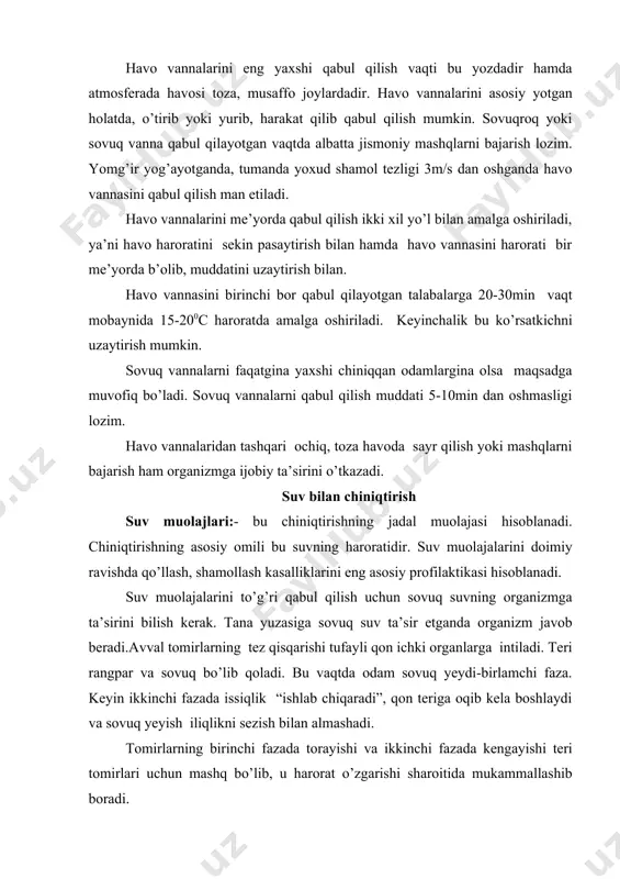 va ikkilamchi sovuq urish sodir bo’ladi. bu holatda organizm kun mobaynida issiqlikni yo’qotadi. shuning uchun suv bilan terining ikkilamchi reyaksiyasini hosil qilish kerak, ya’ni tomirlarning kengayishidan boshlab, iliqlik sezish hosil bo’lguncha. uchinchi fazani hosil bo’lishini oldini olish kerak. agarda uchinchi faza hosil bo’lsa,suv muolajalarini to’xtatish va isib olish zarur, buning uchun bir qancha harakat qilish kerak. agarda tomirlar reaksiyasi kech qolsa, tanani sochiq bilan ishqalash va jismoniy mashqlar qilish kerak. suv muolajalaridan oldin isinish kerak emas, chunki sovuq suvga teri aytarli reyaksiya bermaydi va qizarish, isinishning o’rniga, yanada sovuq yeyish sodir bo’ladi. suv bilan chiniqish uchun eng qulay payt bu yoz va kuzdir. muolajalarni yaxshisi, ertalab uyqudan turgach yoki ertalabki badantarbiyadan so’ng bajarish kerak. birlamchi suv muolajalarini havo harorati 17-200c va suv harorati 30-340c da bajarish kerak. keyinchalik har 3-4 kunda suv foni 10c ga tushib turiladi va 1,5-2 oyda 20-160c va undan pastroqqa tushiriladi. muolaja vaqtida hech qanday yoqimsiz …