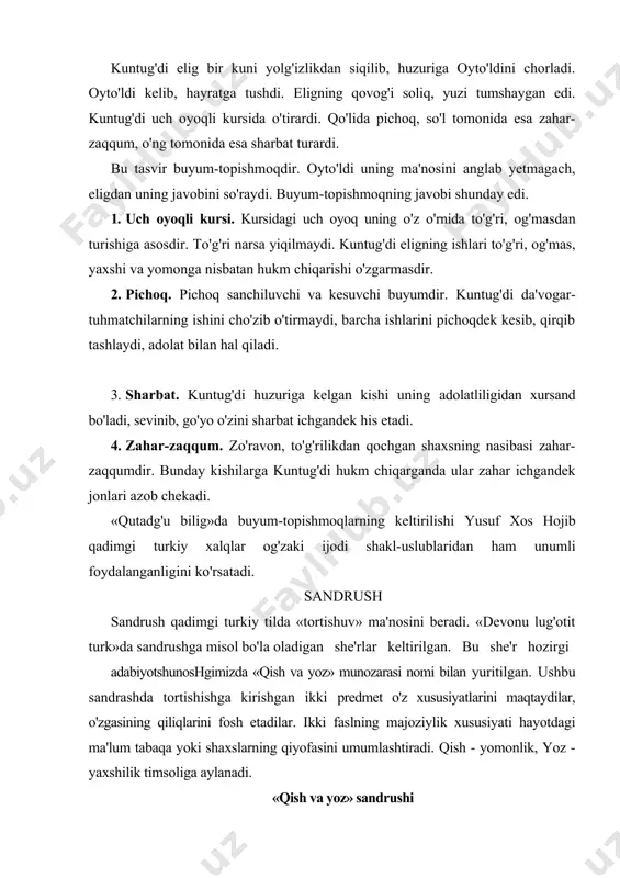 hmoqning javobi shunday edi. 1. uch oyoqli kursi. kursidagi uch oyoq uning o'z o'rnida to'g'ri, og'masdan turishiga asosdir. to'g'ri narsa yiqilmaydi. kuntug'di eligning ishlari to'g'ri, og'mas, yaxshi va yomonga nisbatan hukm chiqarishi o'zgarmasdir. 2. pichoq. pichoq sanchiluvchi va kesuvchi buyumdir. kuntug'di da'vogar-tuhmatchilarning ishini cho'zib o'tirmaydi, barcha ishlarini pichoqdek kesib, qirqib tashlaydi, adolat bilan hal qiladi. 3. sharbat. kuntug'di huzuriga kelgan kishi uning adolatliligidan xursand bo'ladi, sevinib, go'yo o'zini sharbat ichgandek his etadi. 4. zahar-zaqqum. zo'ravon, to'g'rilikdan qochgan shaxsning nasibasi zahar-zaqqumdir. bunday kishilarga kuntug'di hukm chiqarganda ular zahar ichgandek jonlari azob chekadi. «qutadg'u bilig»da buyum-topishmoqlarning keltirilishi yusuf xos hojib qadimgi turkiy xalqlar og'zaki ijodi shakl-uslublaridan ham unumli foydalanganligini ko'rsatadi. sandrush sandrush qadimgi turkiy tilda «tortishuv» ma'nosini beradi. «devonu lug'otit turk»da sandrushga misol bo'la oladigan she'rlar keltirilgan. bu she'r hozirgi adabiyotshunoshgimizda «qish va yoz» munozarasi nomi bilan yuritilgan. ushbu sandrashda tortishishga kirishgan ikki predmet o'z xususiyatlarini maqtaydilar, o'zgasining qiliqlarini fosh etadilar. ikki …