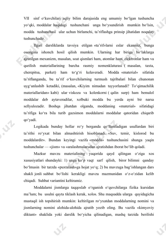 z-o‘zidan kelib chiqadi. suhbat variantini keltiramiz. moddalarni jismlarga taqqoslab o‘rganish o‘quvchilarga fizika kursidan ma’lum; bu usulni qayta tiklash kerak, xolos. shu maqsadda ularga quyidagicha mustaqil ish topshirish mumkin: keltirilgan ro‘yxatdan moddalarning nomini va jismlarning nomini alohida-alohida ajratib yozib oling. bu vazifa «kimyoviy diktant» shaklida yoki darslik bo‘yicha qilinadigan, mashq tarzida berilishi mumkin yoki o‘qituvchi bilan o‘quvchilar o‘rtasidagi dialogni bir qismi bir xil va qolgan qismi o‘quvchilar biladigan har xil materiallardan tayyorlangan buyumlar qolgan ma’ruzalarini namoyish qilish bilan boshlanishi ham mumkin. biz bularni turlicha guruhlarga ajratish bilan o‘quvchilar e’tiborini ularning nimaga ishlatilishi, shakli, katta-kichikligi va fizik jism sifatidagi boshqa belgilaridan uzoqlashtirib, asosan, diqqatni shu buyumlar qanday materiallardan tayyorlanganligiga jalb qilgan bo‘lamiz va ularning nomini: temir, mis, shisha... deb ataymiz ( nomlar doskaga yozib beriladi, o‘quvchilar esa daftarga ko‘chirib yozadilar). bundan keyin o‘qituvchining yetakchi savollari yordamida moddalar ro‘yxati to‘ldiriladi, masalan, biz chanqoqni qanday modda bilan qondiramiz, qanday modda bilan choyimizni shirin qilamiz; …