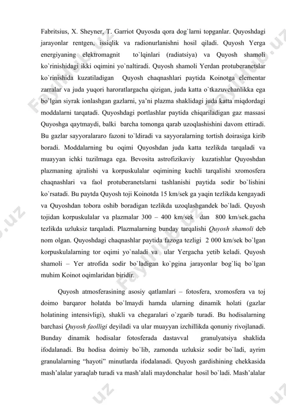 lar paytida fazoga tezligi 2 000 km/sek bo`lgan korpuskulalarning tor oqimi yo`naladi va ular yergacha yetib keladi. quyosh shamoli – yer atrofida sodir bo`ladigan ko`pgina jarayonlar bog`liq bo`lgan muhim koinot oqimlaridan biridir. quyosh atmosferasining asosiy qatlamlari – fotosfera, xromosfera va toj doimo barqaror holatda bo`lmaydi hamda ularning dinamik holati (gazlar holatining intensivligi), shakli va chegaralari o`zgarib turadi. bu hodisalarning barchasi quyosh faolligi deyiladi va ular muayyan izchillikda qonuniy rivojlanadi. bunday dinamik hodisalar fotosferada dastavval granulyatsiya shaklida ifodalanadi. bu hodisa doimiy bo`lib, zamonda uzluksiz sodir bo`ladi, ayrim granulalarning “hayoti” minutlarda ifodalanadi. quyosh gardishining chekkasida mash’alalar yaraqlab turadi va mash’alali maydonchalar hosil bo`ladi. mash’alalar quyosh ekvatorining har ikkala tomonida 50 - 550 kengliklargacha uchraydi. ularning chiziqli o`lchamlari o`nlab kilometrlardan bir necha yuz ming kilometrlargacha cho`zilgan. shu bilan bir qatorda yuqoriroq kengliklarda ba’zan qutbiy mash’alalar – ko`lami 1000 km gacha bo`lgan qisqa muddatli hosilalar paydo bo`ladi. mash’alali maydonchalar bilan tez-tez izotermik shakldagi qora …