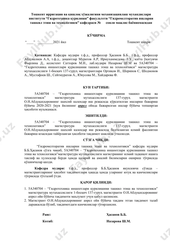 ика қурилиши” факультети “гидромелторатив ишларни ташкил этиш ва технологияси” кафедраси № сонли мажлис баённомасидан кўчирма “____” _________2021 йил тошкент шаҳри қатнашди: кафедра мудири т.ф.д., профессор ҳасанов б.б., т.ф.д., профессор абдувалиев а.а, т.ф.д., доцентлар муратов а.р, ирмухаммедова л.х., катта ўқитувчи фырлина д., ассистент сатторов м.н., лаб.мудири назарова ш.м ва 5а340704 – “гидротехника иншоотлари қурилишини ташкил этиш ва технологияси” магистратура мутахассислиги 1-босқич 137-гуруҳ магистрантлари ортиқов и., шерипов с, шодмонов а., мустафоев ш., сейтмуратов а., юнусова м., хайдарова ф. кун тартиби: 5а340704 – “гидротехника иншоотлари қурилишини ташкил этиш ва технологияси” магистратура мутахассислиги 137-гуруҳ магистранти о.н.абдуқаҳҳоровнинг шахсий календар иш режасида кўрсатилган ишларни бажариш бўйича 2020-2021 ўқув йилининг апрел ойида бажарилган ишлар бўйича топширган ҳисоботи муҳокамаси. эшитилди: 5а340704 – “гидротехника иншоотлари қурилишини ташкил этиш ва технологияси” магистратура мутахассислиги 137-гуруҳ магистранти о.н.абдуқаҳҳоровнинг шахсий календар иш режасида белгиланган илмий фаолиятни бажариш юзасидан тайёрланган ҳисоботи тақдимот шаклида ўтказилди. сўзга чиқди: “гидромелторатив ишларни ташкил этиш ва технологияси” кафедра мудири …