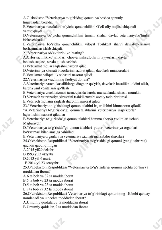 shlari mumkin. e.hayvon egalari mollari kasal bo‘lganda veterinariya xodimlaridandavolashni bepul o‘tkazishni talab qilishlari mumkin 19.veterinariya xizmatining asosiy vazifalari? а.hayvonlarni yuqumli, yuqumsiz kasalliklarini oldini olish va tugatish, chorva mahsuldorligini oshirish b.veterinariya to‘g‘risida qonunga muvofik mollarni davolash ishlarini o‘tkazish va mahsulotni oshirish d.veterinariya xizmatining asosiy vazifalari chorvachilik, ustidan nazorat o‘tkazish. e.veterinariya xizmatining asosan vazifalari jamoa davlat xo‘jaliklaridagi mollarining sog‘lomligini taminlash. 20.veterinariya masalalari bo‘yicha qonunchilik? а.o‘zbekiston "veterinariya to‘g‘risidagi qonuni va boshqa qonuniy hujjatlardaniboratdir. b.veterinariya masalalari bo‘yicha qonunchilikni o‘zr oliy majlisi chiqaradi vatasdiqlaydi d.veterinariya bo‘yicha qonunchilikni tuman, shahar davlat veterinariyabo‘limlari ishlab chiqadi. e.veterinariya bo‘yicha qonunchilikni viloyat toshkent shahri davlatveterinariya boshqarmalar ishlab chiqadi. 21.veterinariya ob’ektlarini ko‘rsating? а.chorvachilik xo‘jaliklari, chorva mahsulotlarni tayyorlash, qayta ishlash,saqlash, savdo qilish, tashish b.vetxizmat mollar saqlashni nazorat qiladi d.veterinariya xizmati bozorlarini nazorat qiladi, davolash muassasalari e.vetxizmat baliqchilik sohasini nazorat qiladi 22.veterinariya vrachining faoliyat doirasi? а.veterinariya vrachi kasalliklarga diagnoz qo‘yish, davolash kasallikni oldini olish, barcha usul vositalarni qo‘llash b.veterinariya vrachi xizmati tarmoqlarida barcha …