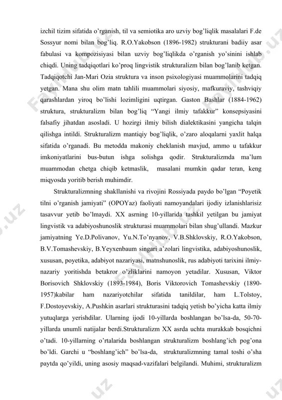 ir. strukturalizmning shakllanishi va rivojini rossiyada paydo bo’lgan “poyetik tilni o’rganish jamiyati” (opoyaz) faoliyati namoyandalari ijodiy izlanishlarisiz tasavvur yetib bo’lmaydi. xx asrning 10-yillarida tashkil yetilgan bu jamiyat lingvistik va adabiyoshunoslik strukturasi muammolari bilan shug’ullandi. mazkur jamiyatning ye.d.polivanov, yu.n.to’nyanov, v.b.shklovskiy, r.o.yakobson, b.v.tomashevskiy, b.yeyxenbaum singari a’zolari lingvistika, adabiyoshunoslik, xususan, poyetika, adabiyot nazariyasi, matnshunoslik, rus adabiyoti tarixini ilmiy-nazariy yoritishda betakror o’zliklarini namoyon yetadilar. xususan, viktor borisovich shklovskiy (1893-1984), boris viktorovich tomashevskiy (1890-1957)kabilar ham nazariyotchilar sifatida tanildilar, ham l.tolstoy, f.dostoyevskiy, a.pushkin asarlari strukturasini tadqiq yetish bo’yicha katta ilmiy yutuqlarga yerishdilar. ularning ijodi 10-yillarda boshlangan bo’lsa-da, 50-70-yillarda unumli natijalar berdi.strukturalizm xx asrda uchta murakkab bosqichni o’tadi. 10-yillarning o’rtalarida boshlangan strukturalizm boshlang’ich pog’ona bo’ldi. garchi u “boshlang’ich” bo’lsa-da, strukturalizmning tamal toshi o’sha paytda qo’yildi, uning asosiy maqsad-vazifalari belgilandi. muhimi, strukturalizm lingvistika va adabiyoshunoslikdagi mushtarak nuqtalarga diqqatini qaratdi. ayni vaqtda ilk strukturalizm lingvistik va adabiyoshunoslik muammolarini aniq, uzil-kesil ko’rsatib berdi.strukturalizmning ikkinchi pog’onasi xx asrning 60-70-yillariga to’g’ri keldi. …