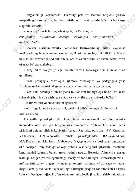 arlikni yuksak darajada his etish; - oliyjanobligi, aql-farosati, ma'naviy рок va ma'rifat bo'yicha yuksak maqsadlarga mos kelishi, bunday xislatlarni jamiyat xohishi bo'yicha bolalarga singdirib berishi; - o'zini qo'lga ola bilishi, sabr-toqatli, imx- atligidir. jamiyatning o'qituvchilik kasbiga qo'yadigan asosiy talablari quyidagichadir: · shaxsni ma'naviy-ma'rifiy tomondan tarbiyalashning milliy uyg'onish mafkurasining hamda umuminsoniy boyliklarining mohiyatini bilishi, bolalarni mustaqillik g'oyalariga sodiqlik ruhida tarbiyalashni bilishi, o'z vatani, tabiatiga va oilasiga bo'lgan muhabbati; · keng bilim saviyasiga ega bo'lish, barcha sohalarga doir bilimlar bilan qurollanishi; · yosh pedagogik psixologik, ijtimoiy psixologiya va pedagogika yosh fiziologiyasi hamda maktab gigienasidan chuqur bilimlarga ega bo'lishi; - o'zi dars beradigan fan bo'yicha mustahkam bilimga ega bo'lib, o'z kasbi sohasida jahon fanida erishilgan yutuq va kamchiliklardan xabardor bo'lishi; · ta'lim va tarbiya metodikasini egallashi; · o'z ishiga iqtisodiy yondashishi; bolalarni bilishi, uning ichki dunyosini iushuna olishi; ko'pchilik psixologlar shu bilan birga o'zbekistonlik psixolog olimlar tomonidan olib borilgan tadqiqotlarda zamonaviy o'qituvchilar uchun …