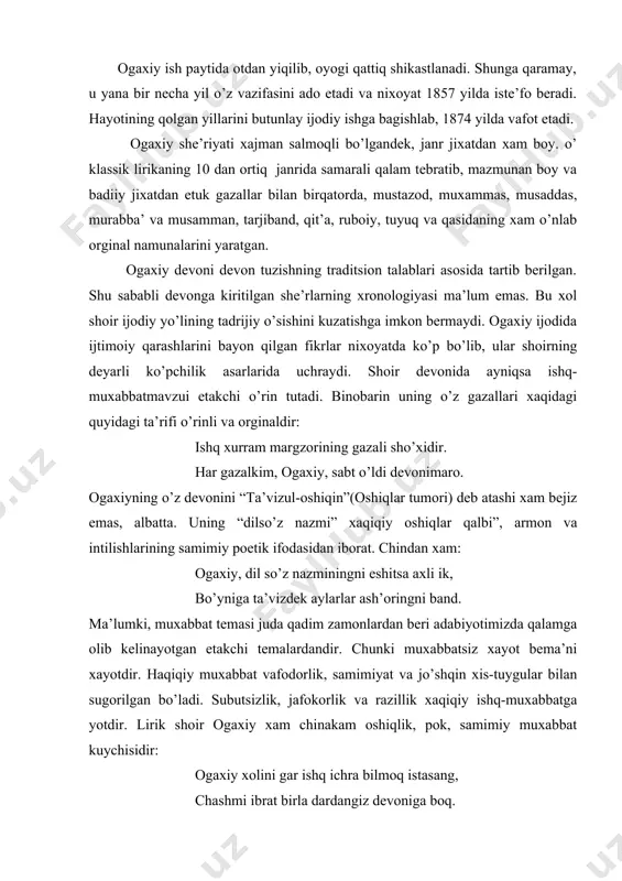 illarini butunlay ijodiy ishga bagishlab, 1874 yilda vafot etadi. ogaxiy she’riyati xajman salmoqli bo’lgandek, janr jixatdan xam boy. o’ klassik lirikaning 10 dan ortiq janrida samarali qalam tebratib, mazmunan boy va badiiy jixatdan etuk gazallar bilan birqatorda, mustazod, muxammas, musaddas, murabba’ va musamman, tarjiband, qit’a, ruboiy, tuyuq va qasidaning xam o’nlab orginal namunalarini yaratgan. ogaxiy devoni devon tuzishning traditsion talablari asosida tartib berilgan. shu sababli devonga kiritilgan she’rlarning xronologiyasi ma’lum emas. bu xol shoir ijodiy yo’lining tadrijiy o’sishini kuzatishga imkon bermaydi. ogaxiy ijodida ijtimoiy qarashlarini bayon qilgan fikrlar nixoyatda ko’p bo’lib, ular shoirning deyarli ko’pchilik asarlarida uchraydi. shoir devonida ayniqsa ishq-muxabbatmavzui etakchi o’rin tutadi. binobarin uning o’z gazallari xaqidagi quyidagi ta’rifi o’rinli va orginaldir: ishq xurram margzorining gazali sho’xidir. har gazalkim, ogaxiy, sabt o’ldi devonimaro. ogaxiyning o’z devonini “ta’vizul-oshiqin”(oshiqlar tumori) deb atashi xam bejiz emas, albatta. uning “dilso’z nazmi” xaqiqiy oshiqlar qalbi”, armon va intilishlarining samimiy poetik ifodasidan iborat. chindan …