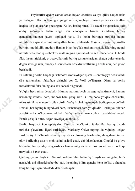 kontseptsiyalar. tarixdan ma’lumki, faylasuflar borliq haqida turlicha g’oyalarni ilgari surishgan. markaziy osiyo tuprog’ida vujudga kelgan zardo’shtiylik ta’limotida borliq quyosh va olovning hosilasidir, alangalanib turgan olov borliqning asosiy mohiyatini tashkil etadi, deb hisoblangan. chunki bu g’oya bo’yicha, har qanday o’zgarish va harakatning asosida olov yotadi va u borliqqa mavjudlik baxsh etadi. qadimgi yunon faylasufi suqrot borliqni bilim bilan qiyoslaydi va uningcha, biror narsa, biz uni bilsakkina bor bo’ladi, insonning bilimi qancha keng bo’lsa, u shuncha keng borliqni qamrab oladi, deb hisoblaydi. qadimgi dunyoning atomist olimi demokrit borliq atomlar majmuasidan iborat deb tushuntirgan. uning fikricha, borliqning mohiyati uning mavjudligidadir. mavjud bo’lmagan narsa yo’qlikdir. islom ta’limotida esa borliq bu ilohiy voqelikdir. ya’ni u olloh yaratgan mavjudlikdir. bu borada vahdati vujud va vahdati mavjud ta’limotlari bo’lgan. islom diniga mansub mutafakkirlar borliq haqidagi ta’limotni har taraflama rivojlantirganlar. masalan, forobiy fikricha, ilk borliq azaliy ollohning o’zidir. beruniy fikricha, borliq shunday umumiylikki, u hamma narsaning asosida yotadi, …