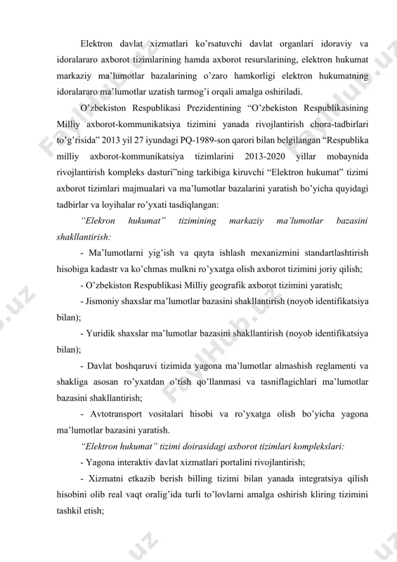 n ro’yxatdan o’tish qo’llanmasi va tasniflagichlari ma’lumotlar bazasini shakllantirish; - avtotransport vositalari hisobi va ro’yxatga olish bo’yicha yagona ma’lumotlar bazasini yaratish. “elektron hukumat” tizimi doirasidagi axborot tizimlari komplekslari: - yagona interaktiv davlat xizmatlari portalini rivojlantirish; - xizmatni etkazib berish billing tizimi bilan yanada integratsiya qilish hisobini olib real vaqt oralig’ida turli to’lovlarni amalga oshirish kliring tizimini tashkil etish; - “elektron hukumat” tizimining idoralararo integratsiyalashgan platformasini yaratish; - “elektron hukumat” tizimi ma’lumotlarini qayta ishlash markazini tashkil qilish; - “elektron hukumat” tizimining barcha tizimlari bo’yicha foydalanuvchilarni tasniflash yagona tizimini yaratish va joriy qilish; - davlat haridlari sohasida interaktiv xizmatlar taqdim qilish uchun “harid” axborot tizimlari majmuini integratsiya qilish; - soliq solish sohasida interaktiv xizmatlarni taqdim etish uchun “soliq” axborot tizimlari majmuini integratsiya qilish; - bojxonada yuklarni rasmiylashtirish bo’yicha interaktiv xizmatlarni taqdim etish uchun “bojxona” axborot tizimlari majmuini integratsiya qilish; - litsenziya va ruxsatnoma berish jarayonlari sohasida interaktiv xizmatlar taqdim qilish uchun “litsenziya” …