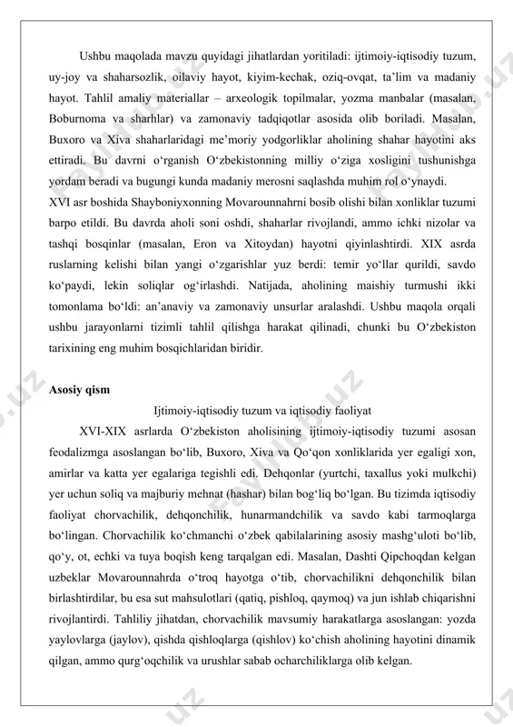 t, ta’lim va madaniy hayot. tahlil amaliy materiallar – arxeologik topilmalar, yozma manbalar (masalan, boburnoma va sharhlar) va zamonaviy tadqiqotlar asosida olib boriladi. masalan, buxoro va xiva shaharlaridagi me’moriy yodgorliklar aholining shahar hayotini aks ettiradi. bu davrni o‘rganish o‘zbekistonning milliy o‘ziga xosligini tushunishga yordam beradi va bugungi kunda madaniy merosni saqlashda muhim rol o‘ynaydi. xvi asr boshida shayboniyxonning movarounnahrni bosib olishi bilan xonliklar tuzumi barpo etildi. bu davrda aholi soni oshdi, shaharlar rivojlandi, ammo ichki nizolar va tashqi bosqinlar (masalan, eron va xitoydan) hayotni qiyinlashtirdi. xix asrda ruslarning kelishi bilan yangi o‘zgarishlar yuz berdi: temir yo‘llar qurildi, savdo ko‘paydi, lekin soliqlar og‘irlashdi. natijada, aholining maishiy turmushi ikki tomonlama bo‘ldi: an’anaviy va zamonaviy unsurlar aralashdi. ushbu maqola orqali ushbu jarayonlarni tizimli tahlil qilishga harakat qilinadi, chunki bu o‘zbekiston tarixining eng muhim bosqichlaridan biridir. asosiy qism ijtimoiy-iqtisodiy tuzum va iqtisodiy faoliyat xvi-xix asrlarda o‘zbekiston aholisining ijtimoiy-iqtisodiy tuzumi asosan feodalizmga asoslangan bo‘lib, buxoro, …