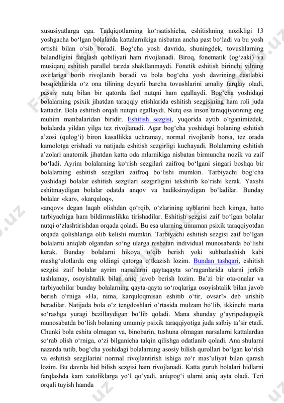 rligi sezilarli darajada ortadi. bog‘cha yosh davrida ranglarni farqlashda ham ancha o‘sish kuzatiladi: aniq va tiniqligi ortadi. z.m.istominaning tadqiqotari bo‘yicha bola xayotining ikkinchi yilida ixtiyorsiz tarzda to‘rt asosiy rangni farqlaydi: qizil, sariq, yashil, ko‘k. oraliq ranglarni differensirovka qilishda, ya’ni qovoq rang, xavo rang va siyox ranglarni ajratishda biroz qiynaladi. eshitish sezgirligi ham bog‘cha yoshidagilarda o‘ziga xos tarzdagi xususiyatlarga ega. tadqiqotlarning ko‘rsatishicha, eshitishning nozikligi 13 yoshgacha bo‘lgan bolalarda kattalarnikiga nisbatan ancha past bo‘ladi va bu yosh ortishi bilan o‘sib boradi. bog‘cha yosh davrida, shuningdek, tovushlarning balandligini farqlash qobiliyati ham rivojlanadi. biroq, fonematik (og‘zaki) va musiqani eshitish parallel tarzda shakllanmaydi. fonetik eshitish birinchi yilning oxirlariga borib rivojlanib boradi va bola bog‘cha yosh davrining dastlabki bosqichlarida o‘z ona tilining deyarli barcha tovushlarini amaliy farqlay oladi, passiv nutq bilan bir qatorda faol nutqni ham egallaydi. bog‘cha yoshidagi bolalarning psixik jihatdan taraqqiy etishlarida eshitish sezgisining ham roli juda kattadir. bola eshitish orqali nutqni egallaydi. nutq …