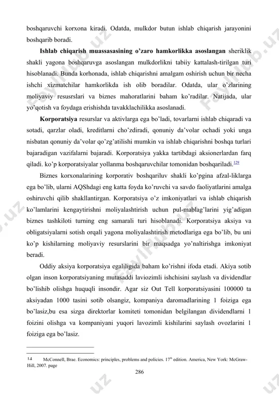 lab chiqarishni boshqa turlari bajaradigan vazifalarni bajaradi. korporatsiya yakka tartibdagi aksionerlardan farq qiladi. ko’p korporatsiyalar yollanma boshqaruvchilar tomonidan boshqariladi.129 biznes korxonalarining korporativ boshqariluv shakli ko’pgina afzal-liklarga ega bo’lib, ularni aqshdagi eng katta foyda ko’ruvchi va savdo faoliyatlarini amalga oshiruvchi qilib shakllantirgan. korporatsiya o’z imkoniyatlari va ishlab chiqarish ko’lamlarini kengaytirishni moliyalashtirish uchun pul-mablag’larini yig’adigan biznes tashkiloti turning eng samarali turi hisoblanadi. korporatsiya aksiya va obligatsiyalarni sotish orqali yagona moliyalashtirish metodlariga ega bo’lib, bu uni ko’p kishilarning moliyaviy resurslarini bir maqsadga yo’naltirishga imkoniyat beradi. oddiy aksiya korporatsiya egaliligida baham ko’rishni ifoda etadi. akiya sotib olgan inson korporatsiyaning mutasaddi laviozimli ishchisini saylash va dividendlar bo’lishib olishga huquqli insondir. agar siz out tell korporatsiyasini 100000 ta aksiyadan 1000 tasini sotib olsangiz, kompaniya daromadlarining 1 foiziga ega bo’lasiz,bu esa sizga direktorlar komiteti tomonidan belgilangan dividendlarni 1 foizini olishga va kompaniyani yuqori lavozimli kishilarini saylash ovozlarini 1 foiziga ega bo’lasiz. 128mcconnell, brue. economics: principles, problems and …
