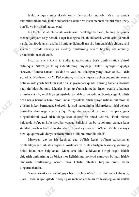 qutqarmaydi, dunyo ustidan hilma hillik hukmronlik qiladi”. muayyan davrda ish kuchiga ega bo’lish kerak bo’lgan xususiyatlar qo’llanilayotgan ishlab chiqarish vositalari va o’zlashtirilgan texnologiyalarning holati bilan ham belgilanadi. mana shu ichki ziddiyatlar birligi orqali ishlab chiqarish omillarining bir biriga mos kelishining mohiyati namoyon bo’ladi. ishlab chiqarish omillarining o’zaro mos kelishi tabiatan turg’un emas, balki o’zgaruvchandir. yangi texnika va texnologiya hech qachon o’z-o’zidan dunyoga kelmaydi, ularni insonlar ijod qiladi, biroq ilg’or mehnat vositalari va texnologiyalari ishlab chiqarishda keng tarqalgandan so’ng ishchi kuchining umumiy holatini yangi talablar darajasiga ko’tarish kerak bo’ladi. shuni ham ta’kidlash kerakki, ishlab chiqarish jarayoni uning omillarining oddiy yig’indisi emas, chunki ular o’zaro ta’sir qiluvchi murakkab tizimni hosil qiladi. har qanday bir butun tizim esa uning elementlarining oddiy yig’indisidan sifat jihatdan farq qiladi. ishlab chiqarishning samarali bo’lishiga texnologiya va ishlab chiqarishni tashkil qilish va boshqarish ta’sir qiladi. texnologiya ishlab chiqarish omillari o’rtasidagi o’zaro ta’sirni ifoda etgan holda fan yutuqlariga asoslanib …