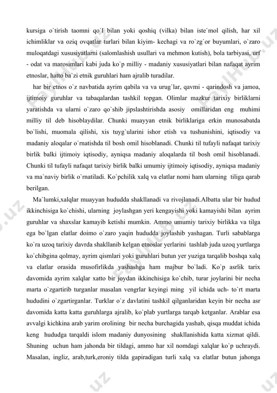 tarixiy birlik balki umumiy ijtimoiy iqtisodiy, ayniqsa madaniy va ma`naviy birlik o`rnatiladi. ko`pchilik xalq va elatlar nomi ham ularning tiliga qarab berilgan. ma`lumki,xalqlar muayyan hududda shakllanadi va rivojlanadi.albatta ular bir hudud ikkinchisiga ko`chishi, ularning joylashgan yeri kengayishi yoki kamayishi bilan ayrim guruhlar va shaxslar kamayib ketishi mumkin. ammo umumiy tarixiy birlikka va tilga ega bo`lgan elatlar doimo o`zaro yaqin hududda joylashib yashagan. turli sabablarga ko`ra uzoq tarixiy davrda shakllanib kelgan etnoslar yerlarini tashlab juda uzoq yurtlarga ko`chibgina qolmay, ayrim qismlari yoki guruhlari butun yer yuziga tarqalib boshqa xalq va elatlar orasida musofirlikda yashashga ham majbur bo`ladi. ko`p asrlik tarix davomida ayrim xalqlar xatto bir joydan ikkinchisiga ko`chib, turar joylarini bir necha marta o`zgartirib turganlar masalan vengrlar keyingi ming yil ichida uch- to`rt marta hududini o`zgartirganlar. turklar o`z davlatini tashkil qilganlaridan keyin bir necha asr davomida katta katta guruhlarga ajralib, ko`plab yurtlarga tarqab ketganlar. arablar esa avvalgi kichkina arab yarim orolining …