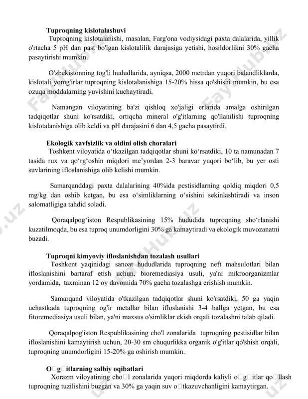 ing unumdorlik qatlamini 10-15 sm gacha pasaytirib, nizomiy nomidagi toshkent davlat pedagogika universiteti olimlarining ma'lumotlariga ko'ra, tuproq eroziyasi xavfini 2 barobar oshiradi. tuproqning kislotalashuvi tuproqning kislotalanishi, masalan, farg'ona vodiysidagi paxta dalalarida, yillik o'rtacha 5 ph dan past bo'lgan kislotalilik darajasiga yetishi, hosildorlikni 30% gacha pasaytirishi mumkin. o'zbekistonning tog'li hududlarida, ayniqsa, 2000 metrdan yuqori balandliklarda, kislotali yomg'irlar tuproqning kislotalanishiga 15-20% hissa qo'shishi mumkin, bu esa ozuqa moddalarning yuvishini kuchaytiradi. namangan viloyatining ba'zi qishloq xo'jaligi erlarida amalga oshirilgan tadqiqotlar shuni ko'rsatdiki, ortiqcha mineral o'g'itlarning qo'llanilishi tuproqning kislotalanishiga olib keldi va ph darajasini 6 dan 4,5 gacha pasaytirdi. ekologik xavfsizlik va oldini olish choralari toshkent viloyatida o‘tkazilgan tadqiqotlar shuni ko‘rsatdiki, 10 ta namunadan 7 tasida rux va qo‘rg‘oshin miqdori me’yordan 2-3 baravar yuqori bo‘lib, bu yer osti suvlarining ifloslanishiga olib kelishi mumkin. samarqanddagi paxta dalalarining 40%ida pestisidlarning qoldiq miqdori 0,5 mg/kg dan oshib ketgan, bu esa o‘simliklarning o‘sishini sekinlashtiradi va inson salomatligiga tahdid …