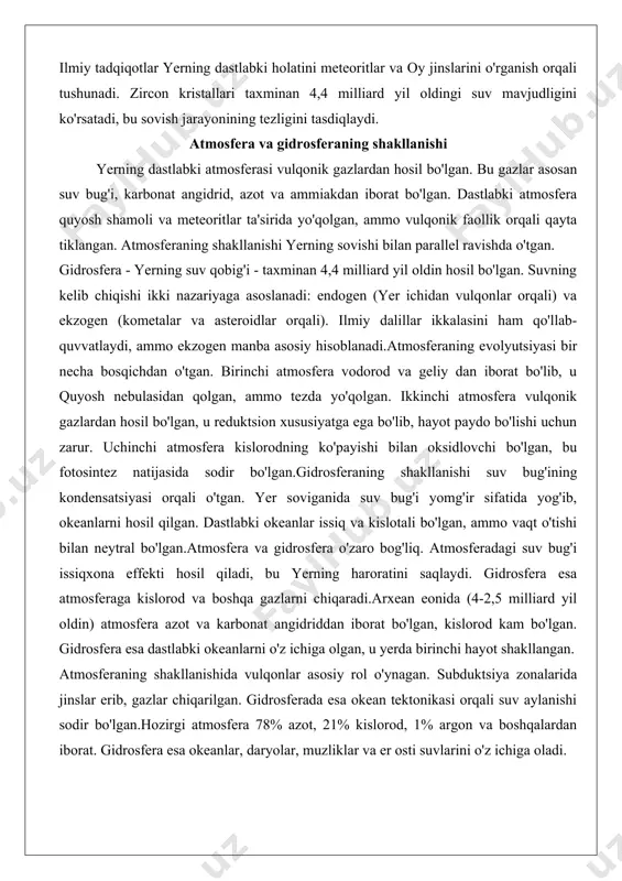 qobig'i - taxminan 4,4 milliard yil oldin hosil bo'lgan. suvning kelib chiqishi ikki nazariyaga asoslanadi: endogen (yer ichidan vulqonlar orqali) va ekzogen (kometalar va asteroidlar orqali). ilmiy dalillar ikkalasini ham qo'llab-quvvatlaydi, ammo ekzogen manba asosiy hisoblanadi.atmosferaning evolyutsiyasi bir necha bosqichdan o'tgan. birinchi atmosfera vodorod va geliy dan iborat bo'lib, u quyosh nebulasidan qolgan, ammo tezda yo'qolgan. ikkinchi atmosfera vulqonik gazlardan hosil bo'lgan, u reduktsion xususiyatga ega bo'lib, hayot paydo bo'lishi uchun zarur. uchinchi atmosfera kislorodning ko'payishi bilan oksidlovchi bo'lgan, bu fotosintez natijasida sodir bo'lgan.gidrosferaning shakllanishi suv bug'ining kondensatsiyasi orqali o'tgan. yer soviganida suv bug'i yomg'ir sifatida yog'ib, okeanlarni hosil qilgan. dastlabki okeanlar issiq va kislotali bo'lgan, ammo vaqt o'tishi bilan neytral bo'lgan.atmosfera va gidrosfera o'zaro bog'liq. atmosferadagi suv bug'i issiqxona effekti hosil qiladi, bu yerning haroratini saqlaydi. gidrosfera esa atmosferaga kislorod va boshqa gazlarni chiqaradi.arxean eonida (4-2,5 milliard yil oldin) atmosfera azot va karbonat angidriddan iborat bo'lgan, kislorod kam bo'lgan. …
