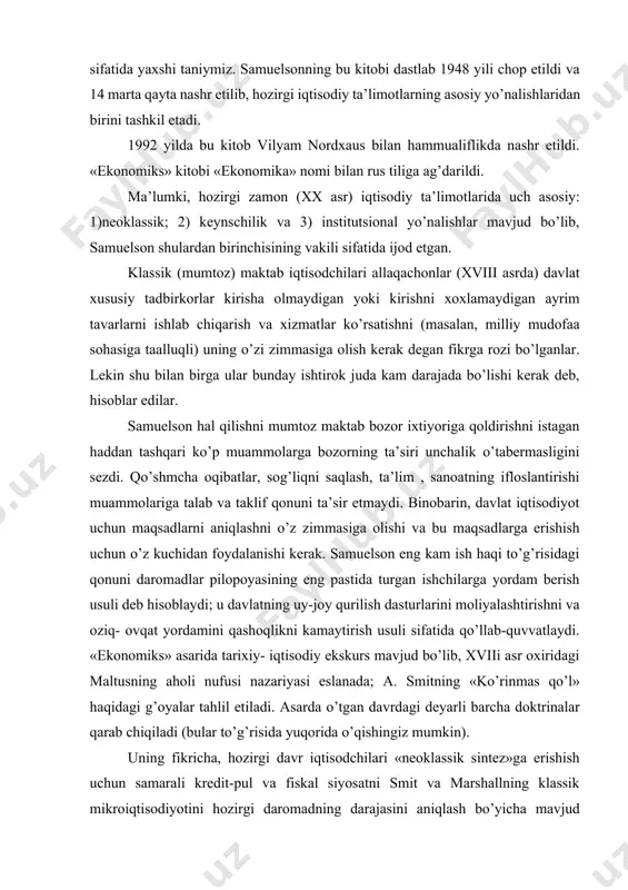chikago universitetida ta’lim olgan (1932-1935) garvard oliy maktabida a.xansen, v.leont’ev, y.shumperetlardan ilm o’rgandi. 1941 yildan massachusets texnologik institutida ishlay boshladi (dastlab professor assistenti). amerika iqtisodiy assotsiatsiyasi (1961), ekonometrik jamiyat (1951). halqaro iqtisodiy assotsiatsiya (1965-1968) prezidenti bo’lib saylangan. olim nazariyotchi bo’lish bilan birga, aqsh prezidenti yordamchi, «newsweek» jurnalida faol ishtirok ham edi. biz bu olimni asosan «ekonomiks» kitobi muallifi sifatida yaxshi taniymiz. samuelsonning bu kitobi dastlab 1948 yili chop etildi va 14 marta qayta nashr etilib, hozirgi iqtisodiy ta’limotlarning asosiy yo’nalishlaridan birini tashkil etadi. 1992 yilda bu kitob vilyam nordxaus bilan hammualiflikda nashr etildi. «ekonomiks» kitobi «ekonomika» nomi bilan rus tiliga ag’darildi. ma’lumki, hozirgi zamon (xx asr) iqtisodiy ta’limotlarida uch asosiy: 1)neoklassik; 2) keynschilik va 3) institutsional yo’nalishlar mavjud bo’lib, samuelson shulardan birinchisining vakili sifatida ijod etgan. klassik (mumtoz) maktab iqtisodchilari allaqachonlar (xviii asrda) davlat xususiy tadbirkorlar kirisha olmaydigan yoki kirishni xoxlamaydigan ayrim tavarlarni ishlab chiqarish va xizmatlar ko’rsatishni (masalan, milliy …