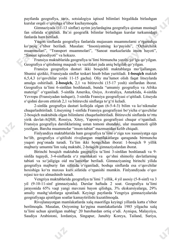 igi rivojlangan mamlakatlar geografiya ta’limi uslubiyotida eng yetakchi o‘rinni egallaydi. angliya geografiya ta’limi kuchli tomonlari quyidagilardan iborat: -ta’limning nazariy tomonlarini kuchaytirish, ya’ni unda hozirgi zamon geografik tadqiqot uslublarini ko‘proq o‘rganish; -geografiya ta’limi jarayonida psixologik-pedagogik tadqiqotlar uyushtirish; -ta’lim jarayonida tadqiqot uslublaridan unumli foydalanish, o‘quvchilarni gipotezalar tuzishga o‘rgatish; -darslikka turli mazmundagi eksperimentlar uyushtirish, ya’ni tasavvur, tushuncha va turli xil qarashlarni shakllantirish uslublariga keng o‘rin berilgan. biror usuli sinash, ta’limni uyushtirish shakllari ancha zaif. -o‘rganilayotgan muammoni muallif fikri asosida va unga qarshi asosda o‘rganish. 5-8 sinflarda geografiyadan haftada 2 soat vaqt ajratilgan. bu sinflarda asosiy yevropa va yevropadan tashqari mamlakatlar geografiyasi o‘rganiladi. topografiya va kartografiya asoslari bo‘yicha ham bilimlar beriladi. o‘qituvchilar diqqatiga bir necha variantdagi darsliklar tavsiya etiladi. “mamlakatlar va xalqlar”, “yer va inson”, “yer bilimi” va hokazo. 9-10 sinflarda geografiya mustaqil fan sifatida o‘rganilmaydigan desa ham bo‘ladi. ayrim “yerlardagina” qiziquvchi o‘quvchilar bilan yevropa va germaniya geografiyasi chuqur o‘rganiladi. bu kurslarda mamlakatlar iqtisodi, …