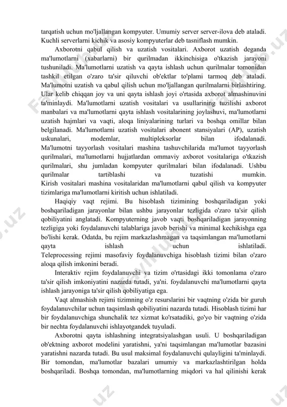tantsiyalari) bo'lishi mumkin. kichik kompyuterlar - vaqt almashish va ko'p vazifali rejimlarda ishlaydi. ularning ijobiy tomoni - ishonchlilik va foydalanish qulayligi. katta kompyuterlar - (meynfreymlar) katta hajmdagi xotirasi, yuqori nosozliklarga chidamliligi va ishlashi bilan ajralib turadi. shuningdek, yuqori ishonchlilik va ma'lumotlarni himoya qilish bilan ajralib turadi; ko'p sonli foydalanuvchilarni ulash imkoniyati. superkompyuterlar kuchli ko'p protsessorli kompyuterlar bo'lib, tezligi sekundiga 40 mlrd. server - tarmoqdagi barcha stansiyalardan kelgan so'rovlarni qayta ishlash va ushbu stantsiyalarga tizim resurslariga kirishni ta'minlash va ushbu resurslarni tarqatish uchun mo'ljallangan kompyuter. umumiy server server-ilova deb ataladi. kuchli serverlarni kichik va asosiy kompyuterlar deb tasniflash mumkin. axborotni qabul qilish va uzatish vositalari. axborot uzatish deganda ma'lumotlarni (xabarlarni) bir qurilmadan ikkinchisiga o'tkazish jarayoni tushuniladi. ma'lumotlarni uzatish va qayta ishlash uchun qurilmalar tomonidan tashkil etilgan o'zaro ta'sir qiluvchi ob'ektlar to'plami tarmoq deb ataladi. ma'lumotni uzatish va qabul qilish uchun mo'ljallangan qurilmalarni birlashtiring. ular kelib chiqqan joy va uni qayta ishlash …