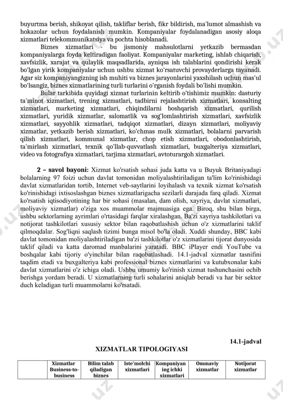zlariga topshiradilar. imzolangan sug'urta shartnomasida sug'urta kompaniyasining ushbu sug'urta kompaniyasiga belgilangan muddat tugashi bilan yoki biznesda baxtsiz hodisa yoki baxtsiz hodisa yuz bergan taqdirda qat'iy belgilangan miqdorni to'lash haqidagi va'dasi mavjud. sug'urtaning har xil turlari hayot sug'urtasi, dengiz sug'urtasi, yong'in sug'urtasi, sog'liq sug'urtasi va boshqalar. transport xizmatlari. transport deganda odamlar, tovarlar, xom ashyo va boshqalarni bir joydan ikkinchi joyga ko'chirish tushuniladi. kompaniyalar asosan tayyor mahsulotlar, xom ashyo, inventar, inson resurslari va hokazolarni bir joydan ikkinchi joyga o'tkazish uchun transport xizmatlaridan foydalanadilar. tashkilot rivojlanishida transport hal qiluvchi rol o'ynaydi, chunki bu xom-ashyo, zarur mahsulotlar va inson resurslarini bir joydan ikkinchi joyga olib o'tadigan yagona xizmatlardir. ushbu xizmatlarni qo'llab-quvvatlaydigan turli xil transport turlari temir yo'l, havo, dengiz, avtomobil va suv yo'llaridir. saqlash xizmatlari. omborxonada saqlash deganda tovarlar, materiallar va hokazolarni ilmiy va tizimli ravishda saqlash tushuniladi. odatda, tovarlarni ishlab chiqarish va undan foydalanish o'rtasida vaqt oralig'i mavjud; shuning uchun tashkilot tovarlarni utilizatsiya …