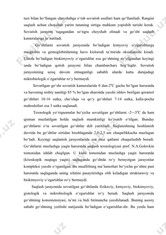 tgan jarayonlar kompleksi yaxshi o‘rganilgan. bu muallifning ma’lumotlari bo‘yicha go‘shtni past haroratda saqlaganda uning sifatini pasaytirishga olib keladigan strukturaviy va biokimyoviy o‘zgarishlar ro‘y bermaydi. saqlash jarayonida sovutilgan go‘shtlarda fizikaviy, kimyoviy, biokimyoviy, gistologik va mikrobiologik o‘zgarishlar ro‘y beradi. saqlash jarayonida go‘shtning konsistensiyasi, ta’mi va hidi birmuncha yaxshilanadi. buning asosiy sababi go‘shtning yetilishi natijasida bo‘ladigan o‘zgarishlar-dir. bu yerda ham go‘shtda metamioglobin va metogemoglobinlarning hosili bo‘lishi va ularning ortishi go‘shtlarning qorayishini keltirib chiqaradi. go‘shtda qurish hisobiga kamayish go‘shtning turiga, semizligiga, saqlash sharoiti va muddatiga katta darajada bog‘liq bo‘ladi. cho‘chqa go‘shtlarida qurish hisobiga kamayish qoramol go‘shti va qo‘y go‘shtidagiga nisbatan birmuncha kam bo‘ladi. shuningdek, bu ko‘rsatkich semiz mollar go‘shtidagiga nisbatan ham kam bo‘ladi. haroratning qancha darajada pastligi va nisbiy namlikning yuqori bo‘lishi, shuncha darajada go‘sht massasini kamayishdan saqlaydi. sovutilgan go‘shtlarni saqlaganda xonaning hamma joylarida doimiy harorat va nisbiy namlik bo‘lishiga erishish maqsadga muvofiq hisoblanadi. bunga esa havo sirkulyatsiyasi yo‘li bilan erishish mumkin. lekin, bu …
