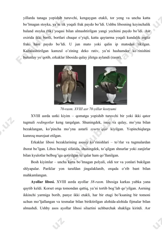 nlay yo’qotib, erkaklar libosida qulay jiletga aylandi (rasm). xviii asrda ustki kiyim – qomatga yopishib turuvchi bir yoki ikki qator tugmali redingotlar keng tarqalgan. shuningdek, issiq va qulay, mo’yna bilan bezaklangan, ko’pincha mo’yna astarli syurto’qlar kiyilgan. yopinchiqlarga kamroq murojaat etilgan. erkaklar libosi bezaklarining asosiy ko’rinishlari – to’rlar va tugmalardan iborat bo’lgan. libos bezagi sifatida, shuningdek, to’qilgan shnurlar yoki zanjirlar bilan kyulotlar belbog’iga qotirilgan to’qalar ham qo’llanilgan. bosh kiyimlar – uncha katta bo’lmagan polyali, oldi tor va yonlari bukilgan shlyapalar. pariklar yon tarafdan jingalaklanib, orqada o’rib bant bilan mahkamlangan. ayollar libosi. xviii asrda ayollar 38-rasm. libosiga karkas yubka yana qaytib keldi. korset orqa tomondan qattiq, ya’ni tortib bog’lab qo’yilgan. asrning ikkinchi yarmiga borib, panye ikki etakli, har bir etagi bo’ksaning bir tomoni uchun mo’ljallangan va tesmalar bilan biriktirilgan alohida-alohida fijmalar bilan almashdi. ushby asos ayollar libosi siluetini uchburchak shakliga kiritdi. asr boshiga kelib, mana shu karkas asosida ayollarning yangi libosi – …