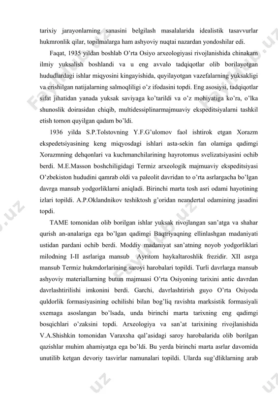 madaniyati ustidan pardani ochib berdi. moddiy madaniyat san’atning noyob yodgorliklari milodning i-ii asrlariga mansub ayritom haykaltaroshlik frezidir. xii asrga mansub termiz hukmdorlarining saroyi harobalari topildi. turli davrlarga mansub ashyoviy materiallarning butun majmuasi o’rta osiyoning tarixini antic davrdan davrlashtirilishi imkonini berdi. garchi, davrlashtirish guyo o’rta osiyoda quldorlik formasiyasining ochilishi bilan bog’liq ravishta marksistik formasiyali sxemaga asoslangan bo’lsada, unda birinchi marta tarixning eng qadimgi bosqichlari o’zaksini topdi. arxeologiya va san’at tarixining rivojlanishida v.a.shishkin tomonidan varaxsha qal’asidagi saroy harobalarida olib borilgan qazishlar muhim ahamiyatga ega bo’ldi. bu yerda birinchi marta asrlar davomida unutilib ketgan devoriy tasvirlar namunalari topildi. ularda sug’dliklarning arab istilosidan oldingi hayotidan olingan real kurinishlar va mefalogiyaga oid tasvirlar aks etgan edi. ularning ochilishi mazkur san’atning keyinchlik o’zbekistonning ko’plab mintaqalarida topilgan namunalarning dastlabkisi bo’ldi. yirik irrigatsiya obidalari – katta farg’ona kanali, toshkent kanali, kattaqo’rg’on suv ombori qurilishi davomida olib borilgan arxeologik kuzatishlar tufayli natijalar qulga kiritildi. g.v.grigorev tomonidan sirdaryo buyi mintaqasi …