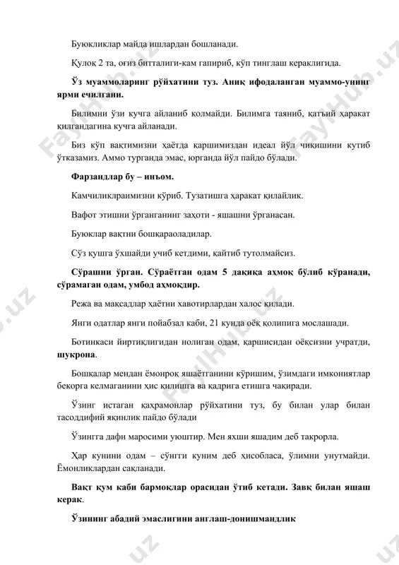 насан. буюклар вақтни бошқараоладилар. сўз қушга ўхшайди учиб кетдими, қайтиб тутолмайсиз. сўрашни ўрган. сўраётган одам 5 дақиқа аҳмоқ бўлиб кўранади, сўрамаган одам, умбод аҳмоқдир. режа ва мақсадлар ҳаётни хавотирлардан халос қилади. янги одатлар янги пойабзал каби, 21 кунда оёқ қолипига мослашади. ботинкаси йиртиқлигидан нолиган одам, қаршисидан оёқсизни учратди, шукрона. бошқалар мендан ёмонроқ яшаётганини кўришим, ўзимдаги имкониятлар бекорга келмаганини ҳис қилишга ва қадрига етишга чақиради. ўзинг истаган қаҳрамонлар рўйхатини туз, бу билан улар билан тасоддифий яқинлик пайдо бўлади ўзингга дафн маросими уюштир. мен яхши яшадим деб такрорла. ҳар кунини одам – сўнгги куним деб ҳисобласа, ўлимни унутмайди. ёмонликлардан сақланади. вақт қум каби бармоқлар орасидан ўтиб кетади. завқ билан яшаш керак. ўзининг абадий эмаслигини англаш-донишмандлик маошимиз, қанча қиймат жамиятга қўшганимизга берилади. дунёга кўпроқ қиймат олиб кириш учун инсонни ўзи қимматлироқ бўлиши керак. болаларимизни сеҳрли болалиги ҳеч қачон такрорланмайди. ёнингизда бош мақсадлар ва унга эришиш йўли, муддати ёзилган карточка олиб юринг. ҳаммасини бирданига …