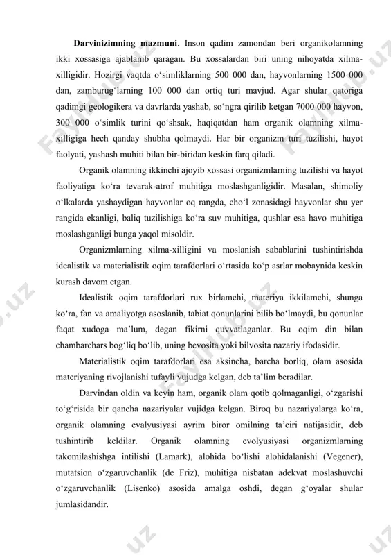lashishga intilishi (lamark), alohida bо‘lishi alohidalanishi (vegener), mutatsion о‘zgaruvchanlik (de friz), muhitiga nisbatan adekvat moslashuvchi о‘zgaruvchanlik (lisenko) asosida amalga oshdi, degan g‘oyalar shular jumlasidandir. angliyalik buyuk tabiatshunos olim charlz darvin 1859 yili о‘zining «proisxojdeniye vidov putem yestestvennogo otbora ili soxraneniye blagopriyatstvumox porod v borbobe za jizno» (tabiiy tanlanish yо‘li bilan turlarning kelib chiqishi yoki yashash uchun moslashgan zotlarning saqlanib qolishi) degan mashhur asarini nashr ettirdi. bu asarda hozir mavjud bо‘lgan barcha о‘simliklar, hayvonlar, odam tо‘satdan yaratilmay, balki milion yillar davom etgan tarixiy rivojlanish ma’suli ekanligini isbotlab berdi. shu bilan bir qatorda, organizmlarning xilma-xil moslanish sabablarini materialistik nuqtai nazardan yoritdi. darvin organik olamning evalyusiyasi tо‘g‘risidagi ta’limotni yaratishda tabiatshunoslikning turli sohalari (sistematika, qiyosiy anotomiya, embriologiya, biogeografiya, paleontologiya va boshqa fanlar) da tо‘plangan ma’lumotlarga, yangi zot va navlar chiqarish sohasidagi kо‘p asrlik seliksiya yutuqlariga hamda о‘zi olib borgan kuzatish, tajriba natijalariga, ilmiy xulosalarga tayandi. u juda kо‘p dalillarga asoslanib, organik olamning evolyutsiyasi hech …