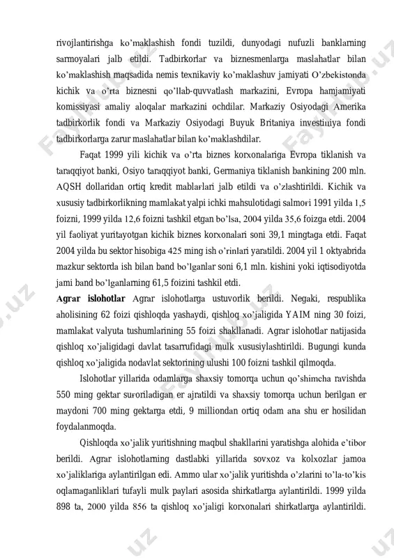 ni aktsiyadorlik jamiyatlariga, ijara korxonalariga aylantira boshlandi, bu jarayonga aholi va chet ellik investorlar kengroq jalb qilindi. davlat mulkini sotish bo’yicha kim oshdi savdolari va tanlovlar tashkil etildi. 2004 yil boshlarida respublikamizda 1800 ta aktsiyadorlik jamiyatlari faoliyat yuritdi, 1,2 mln.dan ortiq fuqaro aktsiyalarga ega bo’ldi va ulardan daromad olmoqda. kichik va o’rta biznes respublikada kichik va o’rta biznesni davlat yo’li bilan qo’llab-quvvatlash uchun tadbirkorlikni rivojlantirish fondi, kichik va o’rta biznesni rivojlantirishga ko’maklashish fondi tuzildi, dunyodagi nufuzli banklarning sarmoyalari jalb etildi. tadbirkorlar va biznesmenlarga maslahatlar bilan ko’maklashish maqsadida nemis texnikaviy ko’maklashuv jamiyati o’zbekistonda kichik va o’rta biznesni qo’llab-quvvatlash markazini, evropa hamjamiyati komissiyasi amaliy aloqalar markazini ochdilar. markaziy osiyodagi amerika tadbirkorlik fondi va markaziy osiyodagi buyuk britaniya investitsiya fondi tadbirkorlarga zarur maslahatlar bilan ko’maklashdilar. faqat 1999 yili kichik va o’rta biznes korxonalariga evropa tiklanish va taraqqiyot banki, osiyo taraqqiyot banki, germaniya tiklanish bankining 200 mln. aqsh dollaridan ortiq kredit mablag'lari jalb etildi …