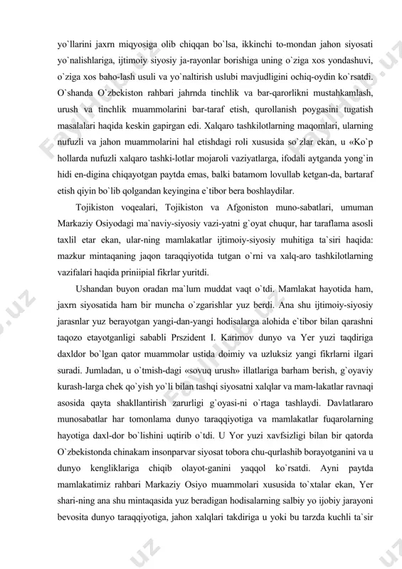 hayotida ham, jaxrn siyosatida ham bir muncha o`zgarishlar yuz berdi. ana shu ijtimoiy-siyosiy jarasnlar yuz berayotgan yangi-dan-yangi hodisalarga alohida e`tibor bilan qarashni taqozo etayotganligi sababli prszident i. karimov dunyo va yer yuzi taqdiriga daxldor bo`lgan qator muammolar ustida doimiy va uzluksiz yangi fikrlarni ilgari suradi. jumladan, u o`tmish-dagi «sovuq urush» illatlariga barham berish, g`oyaviy kurash-larga chek qo`yish yo`li bilan tashqi siyosatni xalqlar va mam-lakatlar ravnaqi asosida qayta shakllantirish zarurligi g`oyasi-ni o`rtaga tashlaydi. davlatlararo munosabatlar har tomonlama dunyo taraqqiyotiga va mamlakatlar fuqarolarning hayotiga daxl-dor bo`lishini uqtirib o`tdi. u yor yuzi xavfsizligi bilan bir qatorda o`zbekistonda chinakam insonparvar siyosat tobora chu-qurlashib borayotganini va u dunyo kengliklariga chiqib olayot-ganini yaqqol ko`rsatdi. ayni paytda mamlakatimiz rahbari markaziy osiyo muammolari xususida to`xtalar ekan, yer shari-ning ana shu mintaqasida yuz beradigan hodisalarning salbiy yo ijobiy jarayoni bevosita dunyo taraqqiyotiga, jahon xalqlari takdiriga u yoki bu tarzda kuchli ta`sir etishi mumkinligini ni\oyatda kuchli siyosiy-falsafiy mantiq, jahon muammolari-ni …