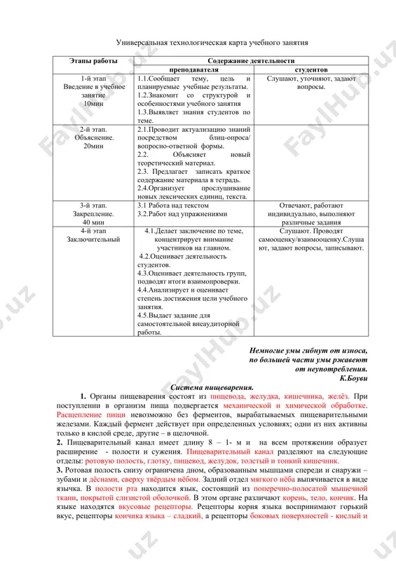 еподавателя студентов 1-й этап введение в учебное занятие 10мин 1.1.сообщает тему, цель и планируемые учебные результаты. 1.2.знакомит со структурой и особенностями учебного занятия 1.3.выявляет знания студентов по теме. слушают, уточняют, задают вопросы. 2-й этап. объяснение. 20мин 2.1.проводит актуализацию знаний посредством блиц-опроса/ вопросно-ответной формы. 2.2. объясняет новый теоретический материал. 2.3. предлагает записать краткое содержание материала в тетрадь. 2.4.организует прослушивание новых лексических единиц, текста. 3-й этап. закрепление. 40 мин 3.1 работа над текстом 3.2.работ над упражнениями отвечают, работают индивидуально, выполняют различные задания 4-й этап заключительный 4.1.делает заключение по теме, концентрирует внимание участников на главном. 4.2.оценивает деятельность студентов. 4.3.оценивает деятельность групп, подводят итоги взаимопроверки. 4.4.анализирует и оценивает степень достижения цели учебного занятия. 4.5.выдает задание для самостоятельной внеаудиторной работы. слушают. проводят самооценку/взаимооценку.слушают, задают вопросы, записывают. немногие умы гибнут от износа, по большей части умы ржавеют от неупотребления. к.боуви система пищеварения. 1. органы пищеварения состоят из пищевода, желудка, кишечника, желёз. при поступлении в организм пища …