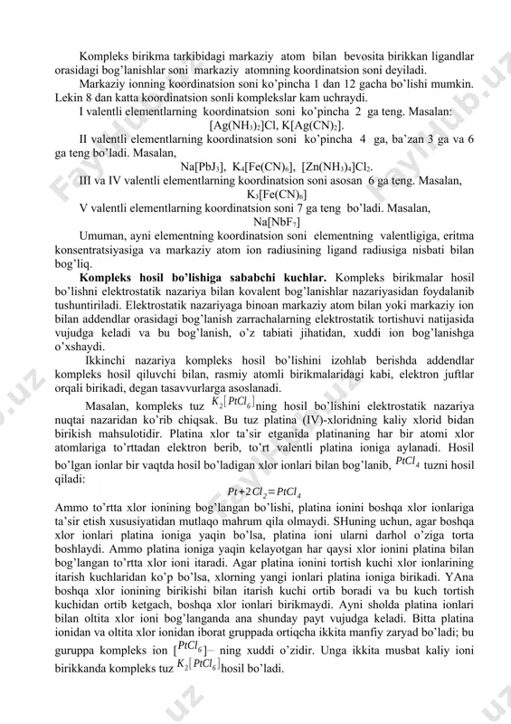 iya nuqtai nazaridan ko’rib chiqsak. bu tuz platina (iv)-xloridning kaliy xlorid bidan birikish mahsulotidir. platina xlor ta’sir etganida platinaning har bir atomi xlor atomlariga to’rttadan elektron berib, to’rt valentli platina ioniga aylanadi. hosil bo’lgan ionlar bir vaqtda hosil bo’ladigan xlor ionlari bilan bog’lanib, tuzni hosil qiladi: ammo to’rtta xlor ionining bog’langan bo’lishi, platina ionini boshqa xlor ionlariga ta’sir etish xususiyatidan mutlaqo mahrum qila olmaydi. shuning uchun, agar boshqa xlor ionlari platina ioniga yaqin bo’lsa, platina ioni ularni darhol o’ziga torta boshlaydi. ammo platina ioniga yaqin kelayotgan har qaysi xlor ionini platina bilan bog’langan to’rtta xlor ioni itaradi. agar platina ionini tortish kuchi xlor ionlarining itarish kuchlaridan ko’p bo’lsa, xlorning yangi ionlari platina ioniga birikadi. yana boshqa xlor ionining birikishi bilan itarish kuchi ortib boradi va bu kuch tortish kuchidan ortib ketgach, boshqa xlor ionlari birikmaydi. ayni sholda platina ionlari bilan oltita xlor ioni bog’langanda ana shunday payt vujudga keladi. bitta …