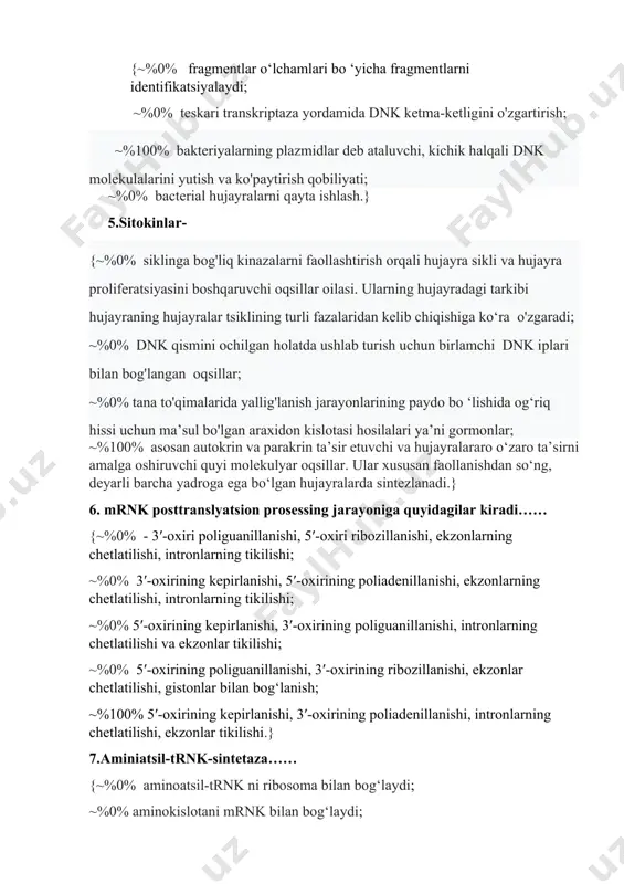 htirish orqali hujayra sikli va hujayra proliferatsiyasini boshqaruvchi oqsillar oilasi. ularning hujayradagi tarkibi hujayraning hujayralar tsiklining turli fazalaridan kelib chiqishiga ko‘ra o'zgaradi; ~%0% dnk qismini ochilgan holatda ushlab turish uchun birlamchi dnk iplari bilan bog'langan oqsillar; ~%0% tana to'qimalarida yallig'lanish jarayonlarining paydo bo ‘lishida og‘riq hissi uchun ma’sul bo'lgan araxidon kislotasi hosilalari ya’ni gormonlar; ~%100% asosan autokrin va parakrin ta’sir etuvchi va hujayralararo o‘zaro ta’sirni amalga oshiruvchi quyi molekulyar oqsillar. ular xususan faollanishdan so‘ng, deyarli barcha yadroga ega bo‘lgan hujayralarda sintezlanadi.} 6. mrnk posttranslyatsion prosessing jarayoniga quyidagilar kiradi…… {~%0% - 3′-oxiri poliguanillanishi, 5′-oxiri ribozillanishi, ekzonlarning chetlatilishi, intronlarning tikilishi; ~%0% 3′-oxirining kepirlanishi, 5′-oxirining poliadenillanishi, ekzonlarning chetlatilishi, intronlarning tikilishi; ~%0% 5′-oxirining kepirlanishi, 3′-oxirining poliguanillanishi, intronlarning chetlatilishi va ekzonlar tikilishi; ~%0% 5′-oxirining poliguanillanishi, 3′-oxirining ribozillanishi, ekzonlar chetlatilishi, gistonlar bilan bog‘lanish; ~%100% 5′-oxirining kepirlanishi, 3′-oxirining poliadenillanishi, intronlarning chetlatilishi, ekzonlar tikilishi.} 7.aminiatsil-trnk-sintetaza…… {~%0% aminoatsil-trnk ni ribosoma bilan bog‘laydi; ~%0% aminokislotani mrnk bilan bog‘laydi; ~%0% aminokislotalar …