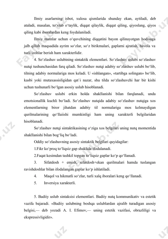 or jihatdan adabiy til normalariga mos kelmaydigan qurilmalarining qo‘llaiishi mumkinligi ham uning xarakterli belgilaridan hisoblanadi. so‘zlashuv nutqi sintaktikasining o‘ziga xos belgilari uning nutq momentida shakllanishi bilan bog‘liq bo‘ladi. oddiy so‘zlashuvning asosiy sintaktik belgilari quyidagilar: 1.fikr ko‘proq to‘liqsiz gap shaklida ifodalanadi. 2.faqat kesimdan tashkil topgan to‘liqsiz gaplar ko‘p qo‘llanadi. 3. sifatdosh + emish, sifatdosh+ekan qurilmalari hamda tuslangan ravishdoshlar bilan ifodalangan gaplar ko‘p ishlatiladi. 4. maqol va hikmatli so‘zlar, turli xalq iboralari keng qo‘llanadi. 5. inversiya xarakterli. 5. badiiy uslub sintaksisi elementlari. badiiy nutq kommunikativ va estetik vazifa bajaradi. «badiiy uslubning boshqa uslublardan ajralib turadigan asosiy belgisi,— deb yozadi a. i. efimov,— uning estetik vazifasi, obrazliligi va ekspressivligidir». badiiy uslubning qo‘llanish doirasi juda keng bo‘lib, tematik va stilistik tomondan chegaralanmagan. bunda barcha uslub imko-niyatlaridan foydalaniladi, shu bilan birga, adabiy til normalaridan chekinilishi mumkin. badiiy uslub sintaksisi sifatlovchining keng qo‘llanishi, so‘z tartibida teskari, sub`ektiv tartibga keng yo‘l qo‘yilishi, ritorik so‘roq va undov gaplar, …