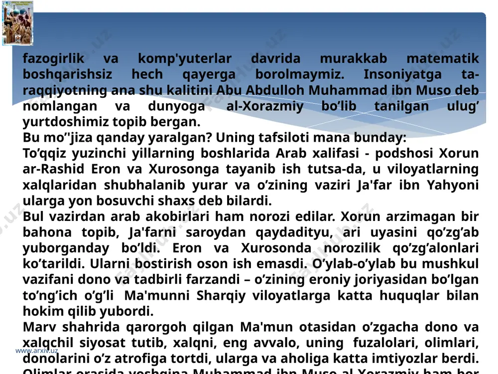 l-hikma" anjumani muhokamasiga qo’ydi. ulug’ allomaning hind hisobini takomillash, mukammallashtirish asosida yaratilgan yangi kashfiyoti - "hisobi al-hind" deb atalmish kitobi "baytul-hikma"ning "tanobiy uyi"da boshlandi. muhokamaga ma'mun olimlar bilan birga yer o’lchovi massoqlar, muftiylar, ulamolarni ham taklif qildi.ularni taklif qilganidan xalifaning o’zi afsuslandi.chunki, dunyoviy ilm bilan din azaldan kurashib kelganini e'tiborga olmagandi. "katta tanobiy www.arxiv.uz www.arxiv.uz uy’ning devorlari biqiniga yozilgan to’shaklarda o’ngda olimlar, chapda muftiy va ulamolar, o’rtada mashshoqlar chordona qurib o’tirdilar. to’rda fil suyagidan yasalgan kursida ma'mun, uning biqinida kichikroq yog’och kursida vaziri a'zam al-fazl joylashdi.anjumanni xalifa ma'mun boshqardi. u savlat to’kib o’tirgan joyida podsholarga xos salobat bilan "ulug’ alloma muhammad ibn musoga so’z" deyishi hamon oq shoyi ko’ylak ustidan qizil chopon kiyib taqyasi ustidan oq salla o’ragan al-xorazmiy o’rtaga tushdi va avval xalifaga, so’ngra anjuman aqliga ta'zim bajo qilib, yig’ilganlarga o’z asarining mazmunini bayon qilishga otlandi. pashsha uchsa bilinadigan, kiprik qoqsa ko’rinadigan, nafas olsa seziladigan jimlikda allomaning har bir …