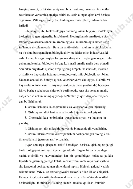 chun amalda qo‘llash mumkin bo‘lgan ishlarni amaliyotga tadbiq qilishga yordam berish. ma’lumki, amaliy seleksiya ikkita muhim yondoshishga bog‘liq: birinchidan irsiy xilma-xillikka va ikkinchidan genotiplar seleksiyasiga. hujayra texnologiyasi irsiy xilma-xillikni yaratishda mutloq bosh- qacha yo‘l tutadi, ya’ni o‘zini klonlash natijasida hujayrada induksiya- lashgan mutant olish, hujayra seleksiyasi, somatik hujayralarni gibrid- lash, sitoplazmatik genlarni ko‘chirib o‘tkazish va boshqalar. agar chorvachilikda sun’iy qochirish sistemasi ishlab chiqilgandan keyin bir buqadan minglab nasl olish imkoniyati tug‘ilgan bo‘lsa, yuqori mahsuldor sigirdan nasl olish esa past darajada (5-6 ta buzoq) bo‘lib, mana shu tabiiy to‘siqni olib tashlash biotexnologiya tufayli amalga oshdi. shunday usullardan biri embrionlarni ko‘chirib o‘tkazishdir. em- brionlarni ko‘chirib o‘tkazish esa o‘z navbatida quyidagi 4 omilga bog‘liq: 1. ko‘plab urg‘ochi hujayralarni chiqarish va ularni otalantirish: 2. embrion yig‘ish: 3.embrionni ko‘chirib o‘tkazish: 4.embrionni muzlatish va saqlash. ma’lumki qishloq xo‘jaligida yer ishlab chiqarishning asosi hisoblandi. yerning unumdorligi esa uning tarkibidagi saprofit bakteri- yalarga bog‘liq. ularning asosiy vazifasi yerdagi …