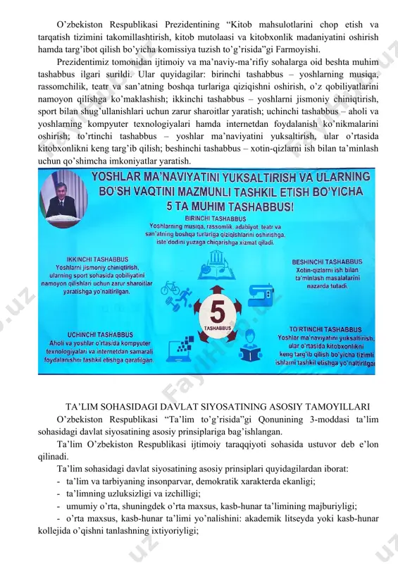 ab berilgan. o’zbekiston respublikasida ta’lim tizimini yanada rivojlantirish, kadrlar tayyorlash tizimini tubdan isloh qilish maqsadida so’nggi yillarda bir qator chora-tadbirlar ishlab chiqildi, me’yoriy hujjatlar qabul qilindi. ular quyidagilar: o’zbekiston respublikasi prezidentining 2017 yil 7 fevraldagi pf-4947-son “o’zbekiston respublikasini yanada rivojlantirish bo’yicha harakatlar strategiyasi to’g’risida”gi farmoni. o’zbekiston respublikasining 2016 yil 14 sentyabrda qabul qilingan “yoshlarga oid davlat siyosati to’g’risida”gi qonuni o’rq-406-son. o’zbekiston respublikasi prezidentining “yoshlarni ma’naviy-axloqiy va jismoniy barkamol etib tarbiyalash, ularga ta’lim-tarbiya berish tizimini sifat jihatdan yangi bosqichga ko’tarish chora-tadbirlari to’g’risida”gi 2018 yil 14 avgustdagi pq-3907 qarori. o’zbekiston respublikasi prezidentining “oliy ta’lim tizimini yanada rivojlantirish chora-tadbirlari to’g’risida”gi 2017 yil 21 apreldagi pq-2909-son qarori. o’zbekiston respublikasi prezidentining “kitob mahsulotlarini chop etish va tarqatish tizimini takomillashtirish, kitob mutolaasi va kitobxonlik madaniyatini oshirish hamda targ’ibot qilish bo’yicha komissiya tuzish to’g’risida”gi farmoyishi. prezidentimiz tomonidan ijtimoiy va ma’naviy-ma’rifiy sohalarga oid beshta muhim tashabbus ilgari surildi. ular quyidagilar: birinchi tashabbus – yoshlarning musiqa, rassomchilik, teatr va …