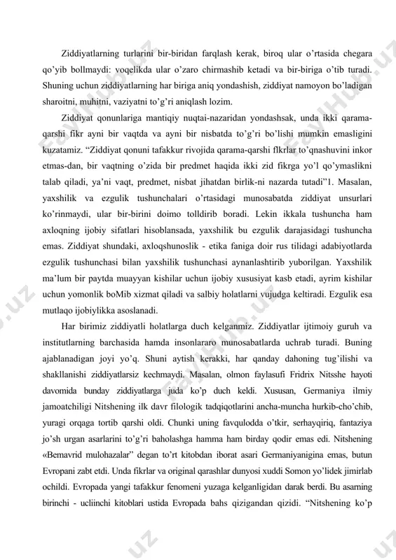 uborilgan. yaxshilik ma’lum bir paytda muayyan kishilar uchun ijobiy xususiyat kasb etadi, ayrim kishilar uchun yomonlik bomib xizmat qiladi va salbiy holatlarni vujudga keltiradi. ezgulik esa mutlaqo ijobiylikka asoslanadi. har birimiz ziddiyatli holatlarga duch kelganmiz. ziddiyatlar ijtimoiy guruh va institutlarning barchasida hamda insonlararo munosabatlarda uchrab turadi. buning ajablanadigan joyi yo’q. shuni aytish kerakki, har qanday dahoning tug’ilishi va shakllanishi ziddiyatlarsiz kechmaydi. masalan, olmon faylasufi fridrix nitsshe hayoti davomida bunday ziddiyatlarga juda ko’p duch keldi. xususan, germaniya ilmiy jamoatchiligi nitshening ilk davr filologik tadqiqotlarini ancha-muncha hurkib-cho’chib, yuragi orqaga tortib qarshi oldi. chunki uning favqulodda o’tkir, serhayqiriq, fantaziya jo’sh urgan asarlarini to’g’ri baholashga hamma ham birday qodir emas edi. nitshening «bemavrid mulohazalar” degan to’rt kitobdan iborat asari germaniyanigina emas, butun evropani zabt etdi. unda fikrlar va original qarashlar dunyosi xuddi somon yo’lidek jimirlab ochildi. evropada yangi tafakkur fenomeni yuzaga kelganligidan darak berdi. bu asarning birinchi - ucliinchi kitoblari ustida evropada bahs qizigandan …