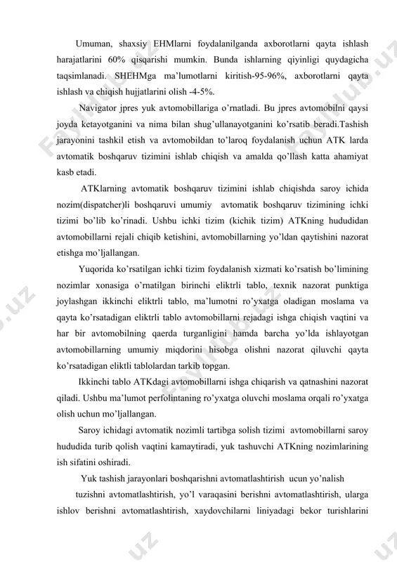 dagi avtomatik nozimli tartibga solish tizimi avtomobillarni saroy hududida turib qolish vaqtini kamaytiradi, yuk tashuvchi atkning nozimlarining ish sifatini oshiradi. yuk tashish jarayonlari boshqarishni avtomatlashtirish ucun yo’nalish tuzishni avtomatlashtirish, yo’l varaqasini berishni avtomatlashtirish, ularga ishlov berishni avtomatlashtirish, xaydovchilarni liniyadagi bekor turishlarini ekspluatatsiya bo’limiga ma’lumot berishni avtomatlashtirish, navbatchi nozimlarni hisobotlarini avtomatlashtirish, mijozlarga schet tuzishni avtomatlashtirish zarur va dolizarbdir. yo’l varaqasini berishni avtomatlashtirish uchun xar bir xaydovchiga fayil ochiladi, unda yo’l varaqasini tasdiqlangan shakli yozib qo’yiladi, ishga chiqishdan oldin kunni ozgartiriladi, avtomobilni chqishidagi yonalishi masofalar yoziladi boshqa rekvizitlar kiritiladi. yuk tashish avtomobil xaydovchisiga bir kunlik yo’l varaqasi beriladi, ishdan qaytgandan so’ng unga shlov beriladi, buni kompyuterga kiritiladi, ertasiga ishga chiqsa ertangi kunni chislosi kiritiladi shu tariqa kompyuterga kiritib boriladi. yuk tashish avtomobil liniyagagi ma’lumotlarga asoslanib ish xaqini hisoblab boriladi. ish rejimini qontrol qilish uchun kunlik 10 soat, xaftalik 41 soat, oylik 180 soat bo’lganda anashu xoydovchini ishga chiqishga cheklov o’rnatiladi. 2. ishlab …