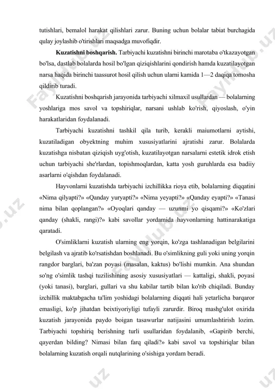 » kabi savollar yordamida hayvonlarning hattinarakatiga qaratadi. o'simliklarni kuzatish ularning eng yorqin, ko'zga tashlanadigan belgilarini belgilash va ajratib ko'rsatishdan boshlanadi. bu o'simlikning guli yoki uning yorqin rangdor barglari, ba'zan poyasi (masalan, kaktus) bo'lishi mumkin. ana shundan so'ng o'simlik tashqi tuzilishining asosiy xususiyatlari — kattaligi, shakli, poyasi (yoki tanasi), barglari, gullari va shu kabilar tartib bilan ko'rib chiqiladi. bunday izchillik maktabgacha ta'lim yoshidagi bolalarning diqqati hali yetarlicha barqaror emasligi, ko'p jihatdan beixtiyoriyligi tufayli zarurdir. biroq mashg'ulot oxirida kuzatish jarayonida paydo boigan tasawurlar natijasini umumlashtirish lozim. tarbiyachi topshiriq berishning turli usullaridan foydalanib, «gapirib berchi, qayerdan bilding? nimasi bilan farq qiladi?» kabi savol va topshiriqlar bilan bolalarning kuzatish orqali nutqlarining o'sishiga yordam beradi. barcha hollarda, tarbiyachi kuzatishni tashkil etar ekan, uning aniq bir vazifadan ikkinchisiga, faktlardan aloqalarga, tasawurlar to'plashdan ularni qiyoslashga, so'ngra xulosalar chiqarishga o'tishda izchillikka rioya qilishi lozim. shunda bolalarda mantiqiy tafakkur o'sadi. har bir kuzatishda bolalarni tabiat bilan tanishtirishning kichik, aniq …