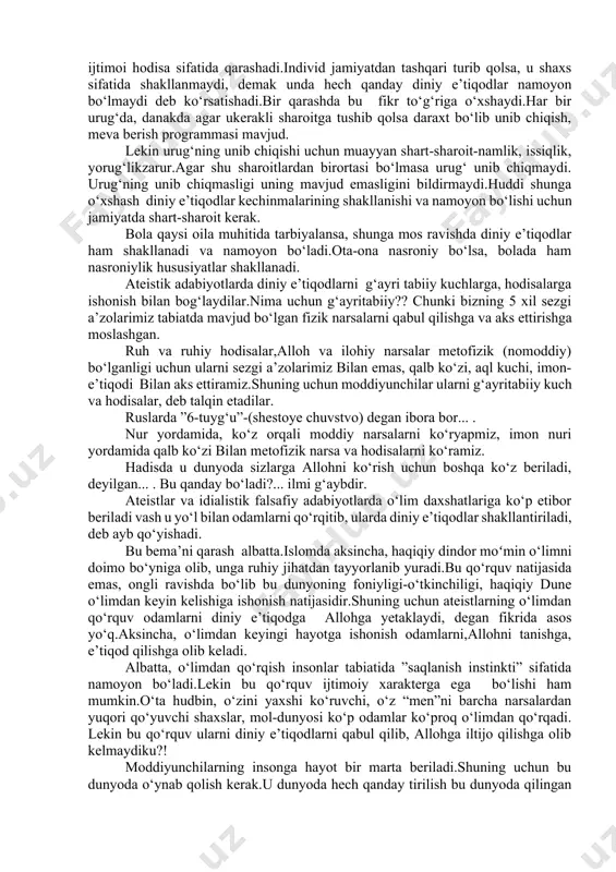 dagi bor alloh bergan narsa deb ta’kidlanadi. muhammad sodiq muhammad yusuf ”imon” kitobida: “...dindorlik barcha bashariyatning umumiy sifati bo‘lib unda qadimgilar ham, hozirgilar ham barobardir.” darhaqiqat hech bir xalq dinsiz emas.ibtidoiy davr odamlarida ham diniy e’tiqod pok ravishda bo‘lgan.keyinchalik esa ilmsizlik asosida turli afsonalar,udumlar aralashib, to‘g‘ri yo‘lda adashish, ko‘p xudolik, xar-xil sanamlarga sig‘inish boshlangan. “yunus“ surasining 19-oyatida “odamlar yagona ummat (bir dinda)edilar.so‘ngra turli xil bo‘lib ketdilar.agar robbingizdan (qiyomatgacha qo‘yib berish haqida)so‘z bo‘lmaganda, tortishayotgan narsalari haqida hukm qilingan bo‘lur edi”. hozirgi dinlarda e’tiqod nimaga yo‘naltirilganligiga, nimaga sig‘inayotganligiga qarab farqlanish bor xolos.antropologiya (inson irqi) din tarixi bilan shug‘ullangan olimlarning deyarli barchasi insoniyat tarixining barcha davrlarida ham odamlar xudoga (yaratuvchi-xoliqqa) ishonganliklarini isbotlab berganlar. “rum” surasining 30-oyatida : “bas,(ey,muhammad ), o‘zingizni doimo to‘g‘ri bo‘lgan dinda (islomda) tuting!” alloh insonlarni shunga moslab yaratgan.allohning yaratganlarini o‘zgartirib bo‘lmaydi.eng to‘g‘ri din shudir. lekin ko‘p odamlar bilmaslar deyiladi. ushbu oyati karimada har bir inson bolasi tabiatida diniy e’tiqod borligi …