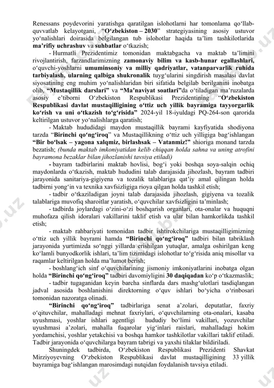 tartibiga muvofiq ochiq mashgʻulotlar tashkil etish; maktabgacha taʼlim taʼlim tashkiloti hududi mustaqillik bayrami kayfiyatida shodiyona tarzda “salom bogʻcha” va mustaqillikning oʻttiz uch yilligiga bagʻishlangan “bir boʻlsak – yagona xalqmiz, birlashsak – vatanmiz!” shioriga monand tarzda bezatish; (bunda maktabgacha taʼlim tashkiloti imkoniyatidan kelib chiqqan holda bayramona bezaklar bilan jihozlanishi) tavsiya etiladi. respublikamizda 2024-2025-oʻquv yili boshlanishi munosabati bilan barcha umumiy oʻrta taʼlim muassasalarida “birinchi qoʻngʻiroq” tadbirlarini yuqori saviyada oʻtkazish maqsadida quyidagilarga amal qilish tavsiya etiladi: - umumiy oʻrta taʼlim muassasalarida “birinchi qoʻngʻiroq” tadbirlarini joriy yilning 4-sentabr kuni soat 8:00 da “bir boʻlsak – yagona xalqmiz, birlashsak – vatanmiz!” shiori ostida tashkil etish; - mamlakatimiz siyosiy hayotidagi muhim voqealar, xususan yangilangan konstitutsiyamizning qabul qilinishi el-yurtimiz yangi oʻzbekistonni, uchinchi renessans poydevorini yaratishga qaratilgan islohotlarni har tomonlama qoʻllab-quvvatlab kelayotgani, “oʻzbekiston – 2030” strategiyasining asosiy ustuvor yoʻnalishlari doirasida belgilangan tub islohotlar haqida taʼlim tashkilotlarida maʼrifiy uchrashuv va suhbatlar oʻtkazish; - hurmatli prezidentimiz tomonidan maktabgacha va maktab …