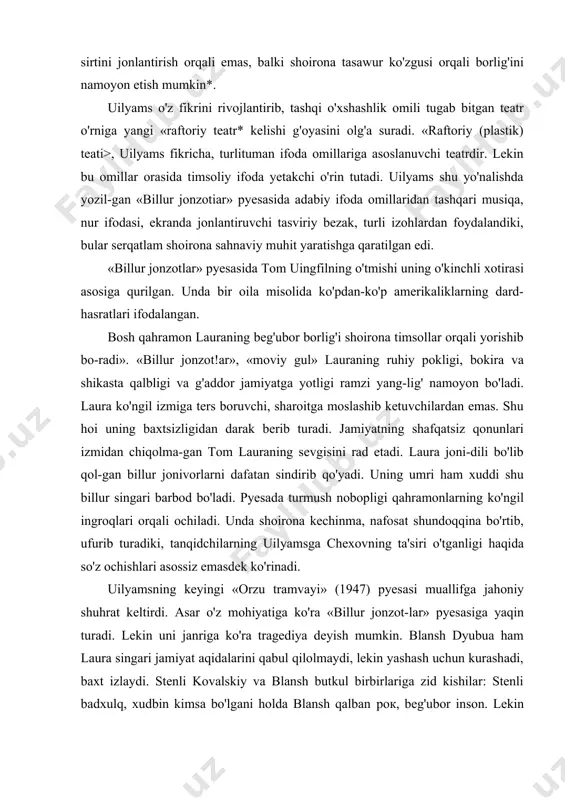 dek ko'rinadi. uilyamsning keyingi «orzu tramvayi» (1947) pyesasi muallifga jahoniy shuhrat keltirdi. asar o'z mohiyatiga ko'ra «billur jonzot-lar» pyesasiga yaqin turadi. lekin uni janriga ko'ra tragediya deyish mumkin. blansh dyubua ham laura singari jamiyat aqidalarini qabul qilolmaydi, lekin yashash uchun kurashadi, baxt izlaydi. stenli kovalskiy va blansh butkul birbirlariga zid kishilar: stenli badxulq, xudbin kimsa bo'lgani holda blansh qalban рок, beg'ubor inson. lekin chirkin hayot uni ham o'z domiga tortgan: u ichadi, zinodan qaytmaydi. u baxt sari intiladi, lekin topolmaydi. uilyamsning 1957-yili rejissor garold klerman tomondan sah-naga qo'yilgan «orfeyning do'zahga tushishi* asari aqsh teatr hayotida muhim voqea bo'ldi. pyesada orfey, ya'ni vel zever tu-shib qoladigan dahshatli do'zah aqsh janubidagi kichik bir sha-harcha tarzida qad ko'taradi. «bu dunyoda,- deydi vel, — bozorda odamlarni to'ng'iz to'shi sotilgandek sotadilar va sotib oladilar: odamlar bor-yo'g'i ikki turga bo'linadilar: birlari sotiladi, birlari sotib oladilar. «vel va leydining рок va nurli muhabbati olish-sotish, yolg'on-yashiq, zo'rlik asosiga …