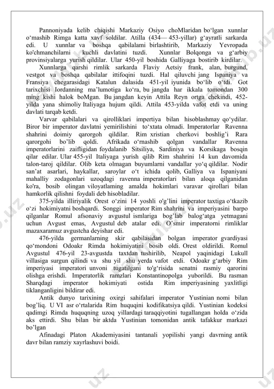 llar shahar darvozasini ochib berdilar va varvarlar shaharni talon-taroj qilib, alarix boshchiligidagi qo‘shin janubga yurish qildilar. yo‘lda kasallangan alarix 40 yoshida vafot etdi. vestgotlar bir necha yildan keyin (419-yil) akvitaniyada o‘z qirolliklarini tuzdilar.stilixon o‘limidan keyin rimni himoya qiladigan birorta sarkarda qolmadi. 407-yilda rimliklar britaniyadan chiqib ketishga majbur boidilar. janubiy-sharqiy galliyada birgund qabilalari ispaniyaning shimoli g'arbida svevlar o‘rnashib olgan afrikada poytaxti karfagen bo‘lgan vendal qirolligi tashkil topdi . g’arbiy rim imperasining qulashi pannoniyada kelib chiqishi markaziy osiyo chomlaridan bo‘lgan xunnlar o‘mashib rimga katta xavf soldilar. atilla (434— 453-yillar) g‘ayratli sarkarda edi. u xunnlar va boshqa qabilalami birlashtirib, markaziy yevropada ko'chmanchilarni kuchli davlatini tuzdi. xunnlar bolqonga va g‘arbiy provinsiyalarga yurish qildilar. ular 450-yil boshida galliyaga bostirib kirdilar. xunnlarga qarshi rimlik sarkarda flaviy aetsiy frank, alan, burgund, vestgot va boshqa qabilalar ittifoqini tuzdi. hal qiluvchi jang ispaniya va fransiya chegarasidagi katalun dalasida 451-yil iyunida bo‘lib o‘tdi. got tarixchisi iordanning ma’lumotiga ko‘ra, bu jangda …