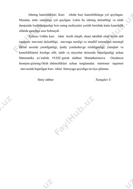 utuqlari va kamchiliklarini hisobga olib, ta�lab va meyorlar doirasida bajarilganligi uchun matematika yo`nalishi 19.02c-guruh talabasi mamatkarimova ozodaxon inomjon qizining �o�tish ehtimolliklari uchun tenglamalar. statsionar taqsimot � mavzusida bajarilgan kurs ishini himoyaga qo�yishga tavsiya qilaman. ilmiy rahbar: xonqulov u “tasdiqlayman” matematika kafedrasi mudiri _________________________________(imzo, f.i.sh) �____� _______________________ 20______ yil kurs ishi bo�yicha topshiriq fanning nomi: ehtimollar nazariyasi va matematik statistika talaba: mamatkarimova ozoda gurux: 19.02 1.kurs ishining mavzusi : o�tish ehtimolliklari uchun tenglamalar. statsionar taqsimot 2. kurs ishi uchun boshlang�ich ma�lumotlar : ishi kirish, asosiy qism, xulosa va foydalanilgan adabiyotlar ro�yxatidan iborat 3.qo�llanmalar abdushukurov a.a, zuparov t. m �ehtimollar nazariyasi va matematik statistika� toshkent �tafakkur bo�stoni� 2015 abdushukurov a.a �ehtimollar nazariyasi va matematik statistika� toshkent 2010. azlarov t.a., abdushukurov a.a. ehtimollar nazariyasi va matematikstatistikadan inglizcha-ruscha-o�zbekcha lug�at. toshkent: «universitet», 2005. abdushukurov a.a. ehtimollar nazariyasi. ma�ruzalar matni. toshkent: «universitet>> .gmurman v.e. teoriya veroyatnostey i matematicheskaya statis-tika. izdanie shestoe. m.: «visshaya shkola», 1998 internet …